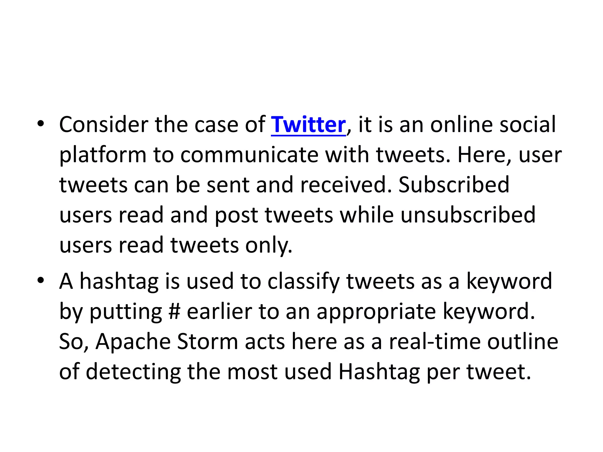 • Consider the case of Twitter, it is an online social
platform to communicate with tweets. Here, user
tweets can be sent and received. Subscribed
users read and post tweets while unsubscribed
users read tweets only.
• A hashtag is used to classify tweets as a keyword
by putting # earlier to an appropriate keyword.
So, Apache Storm acts here as a real-time outline
of detecting the most used Hashtag per tweet.
 