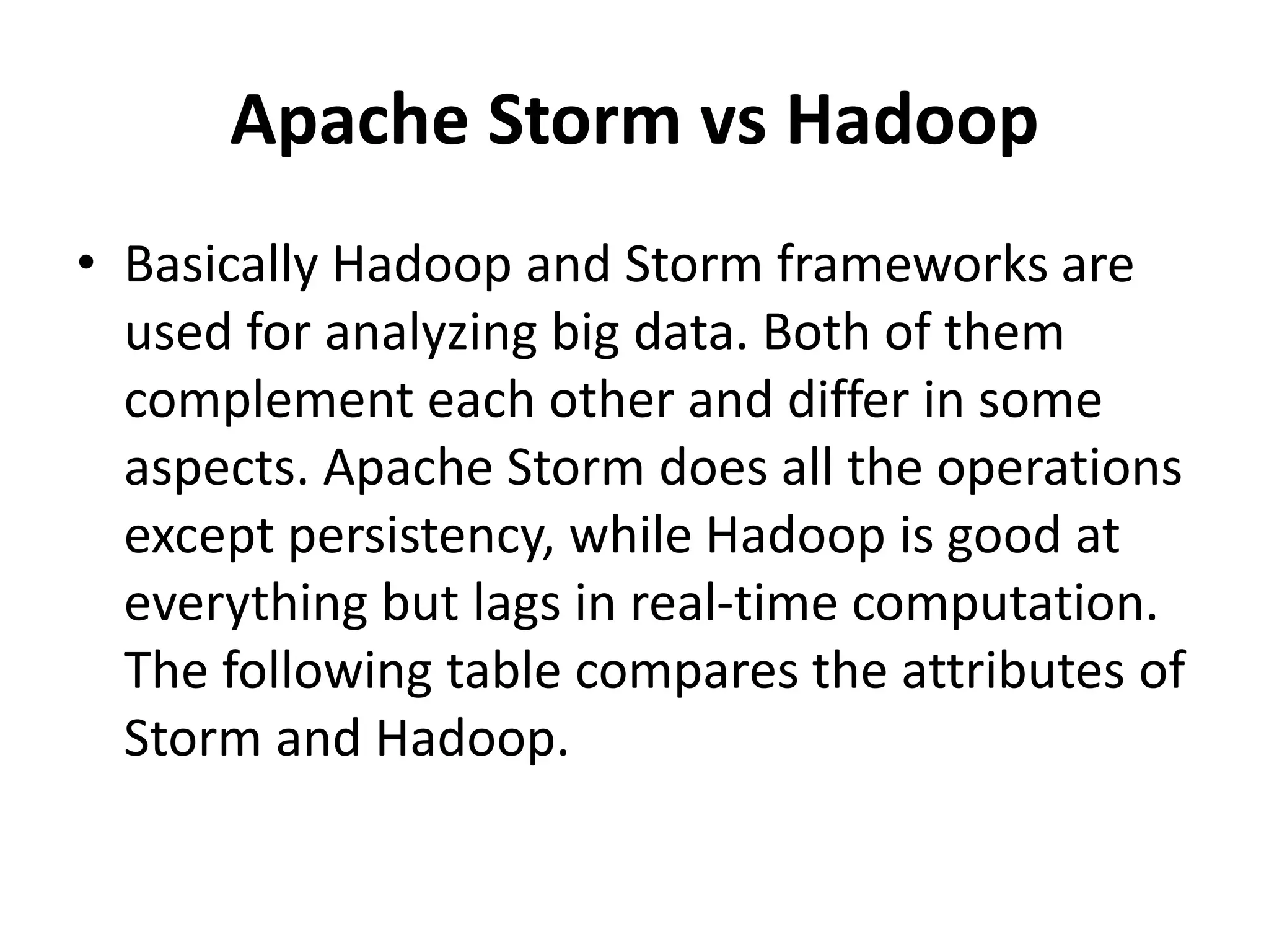 Apache Storm vs Hadoop
• Basically Hadoop and Storm frameworks are
used for analyzing big data. Both of them
complement each other and differ in some
aspects. Apache Storm does all the operations
except persistency, while Hadoop is good at
everything but lags in real-time computation.
The following table compares the attributes of
Storm and Hadoop.
 