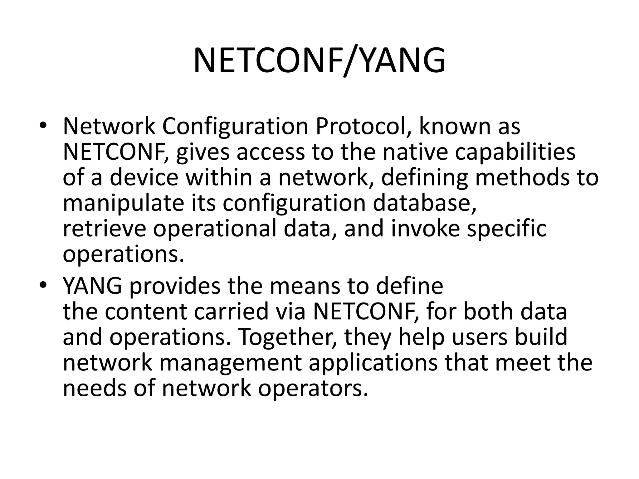 NETCONF/YANG
• Network Configuration Protocol, known as
NETCONF, gives access to the native capabilities
of a device within a network, defining methods to
manipulate its configuration database,
retrieve operational data, and invoke specific
operations.
• YANG provides the means to define
the content carried via NETCONF, for both data
and operations. Together, they help users build
network management applications that meet the
needs of network operators.
 