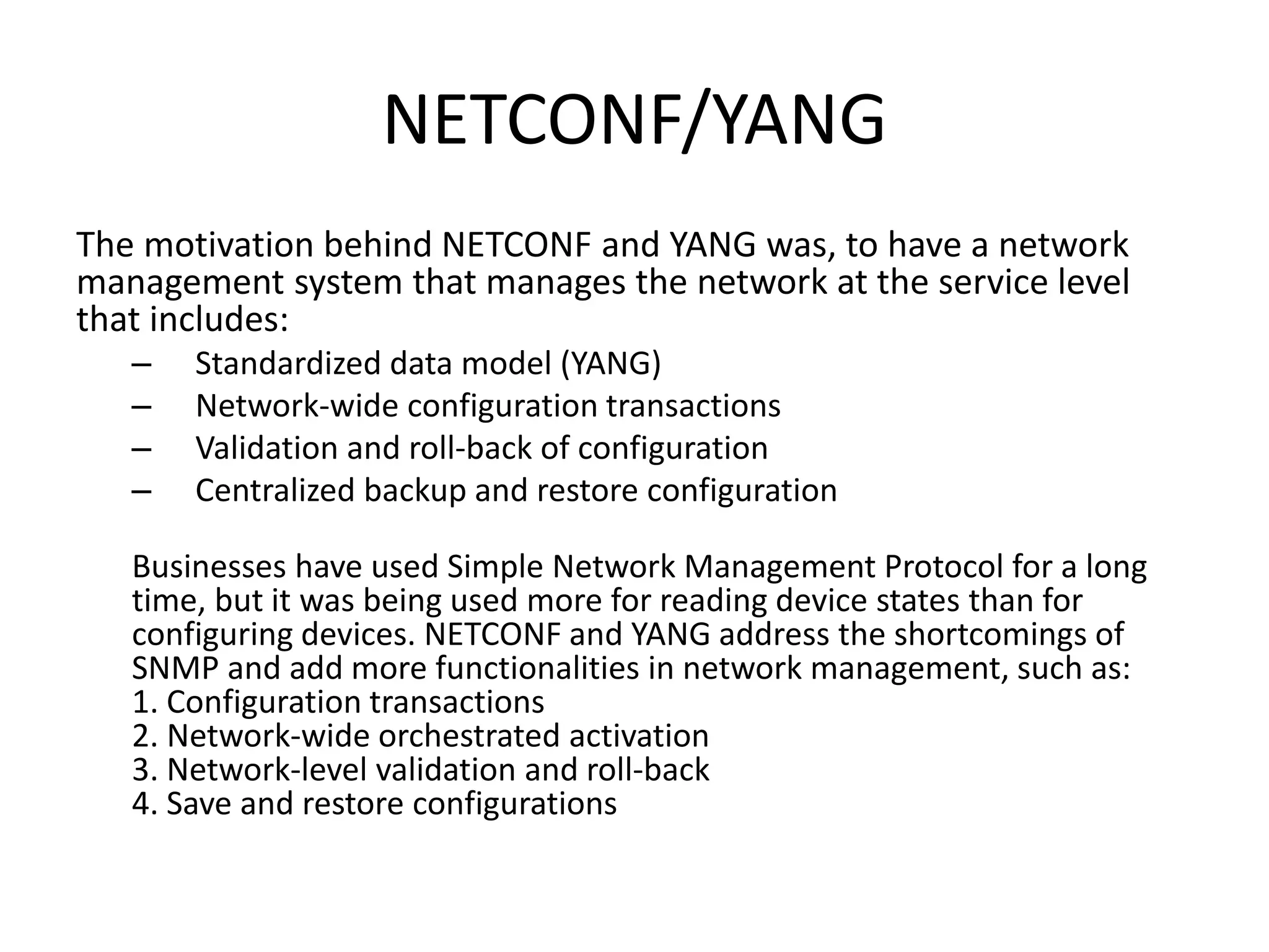 NETCONF/YANG
The motivation behind NETCONF and YANG was, to have a network
management system that manages the network at the service level
that includes:
– Standardized data model (YANG)
– Network-wide configuration transactions
– Validation and roll-back of configuration
– Centralized backup and restore configuration
Businesses have used Simple Network Management Protocol for a long
time, but it was being used more for reading device states than for
configuring devices. NETCONF and YANG address the shortcomings of
SNMP and add more functionalities in network management, such as:
1. Configuration transactions
2. Network-wide orchestrated activation
3. Network-level validation and roll-back
4. Save and restore configurations
 