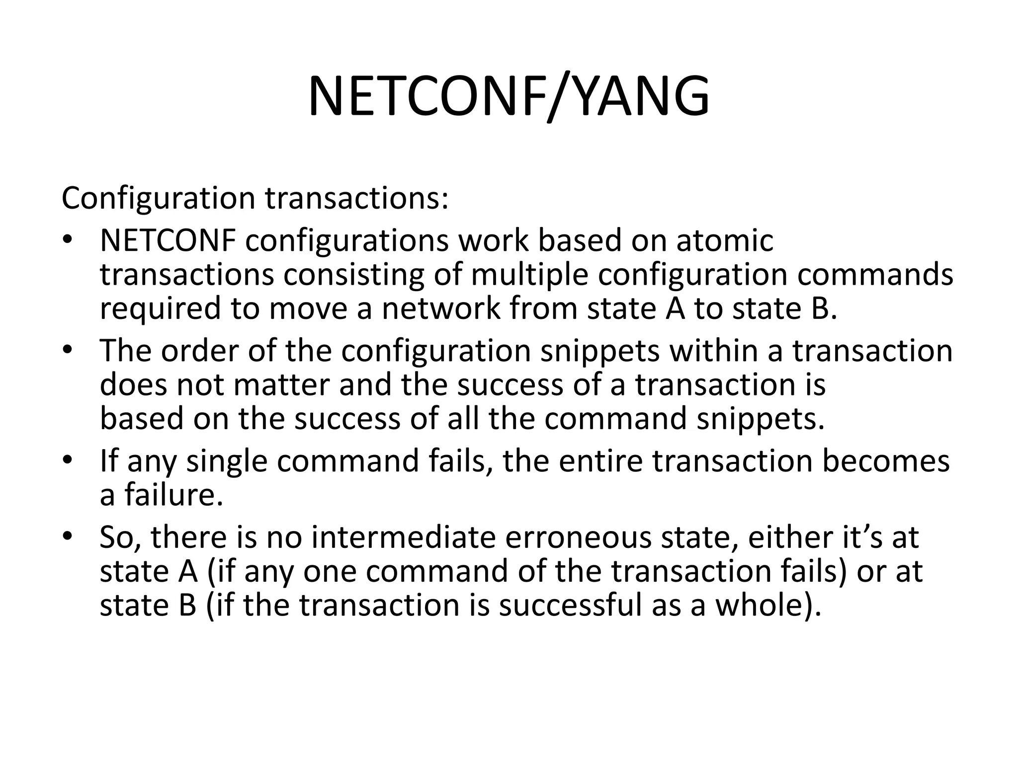 NETCONF/YANG
Configuration transactions:
• NETCONF configurations work based on atomic
transactions consisting of multiple configuration commands
required to move a network from state A to state B.
• The order of the configuration snippets within a transaction
does not matter and the success of a transaction is
based on the success of all the command snippets.
• If any single command fails, the entire transaction becomes
a failure.
• So, there is no intermediate erroneous state, either it’s at
state A (if any one command of the transaction fails) or at
state B (if the transaction is successful as a whole).
 