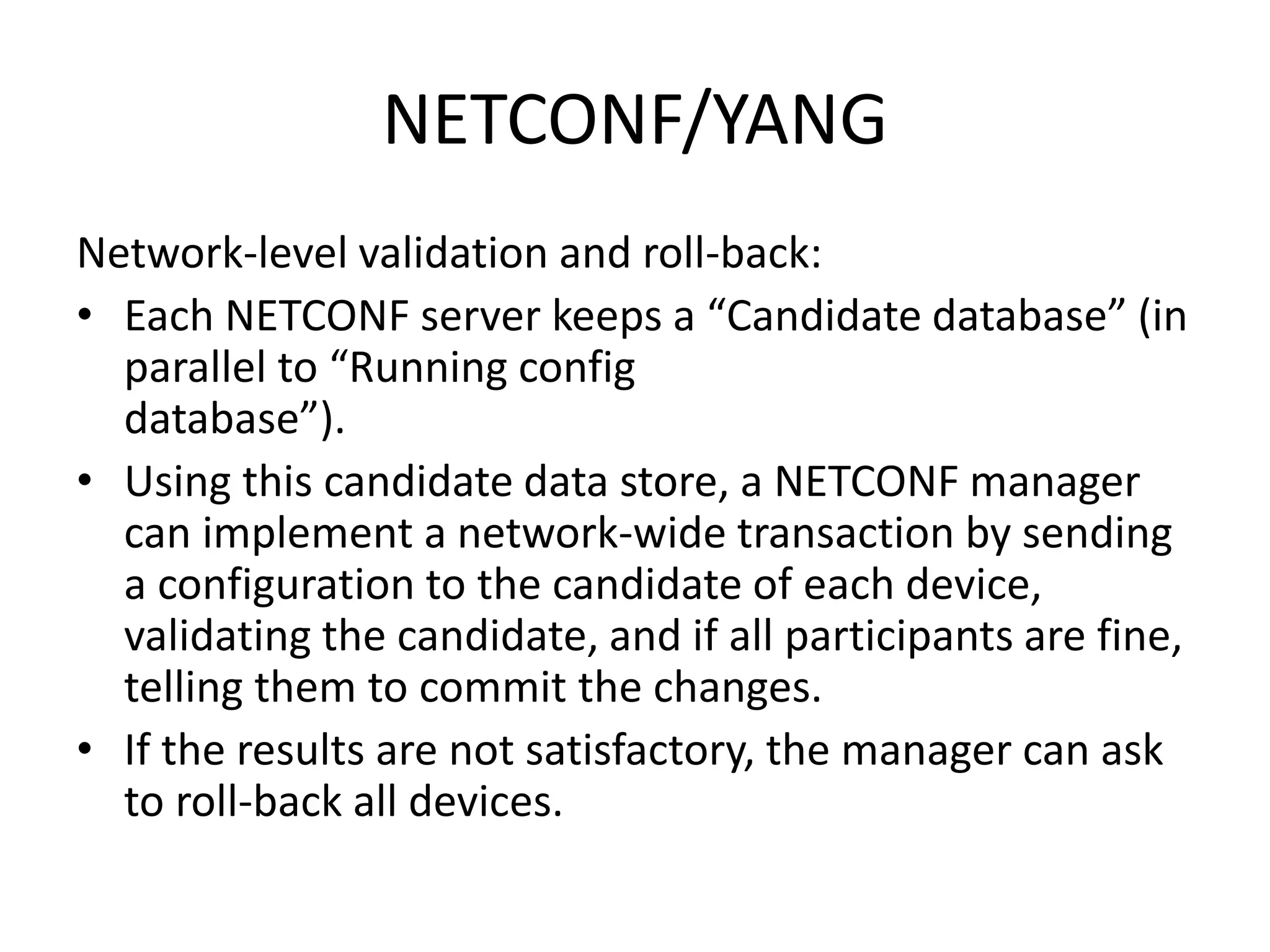 NETCONF/YANG
Network-level validation and roll-back:
• Each NETCONF server keeps a “Candidate database” (in
parallel to “Running config
database”).
• Using this candidate data store, a NETCONF manager
can implement a network-wide transaction by sending
a configuration to the candidate of each device,
validating the candidate, and if all participants are fine,
telling them to commit the changes.
• If the results are not satisfactory, the manager can ask
to roll-back all devices.
 