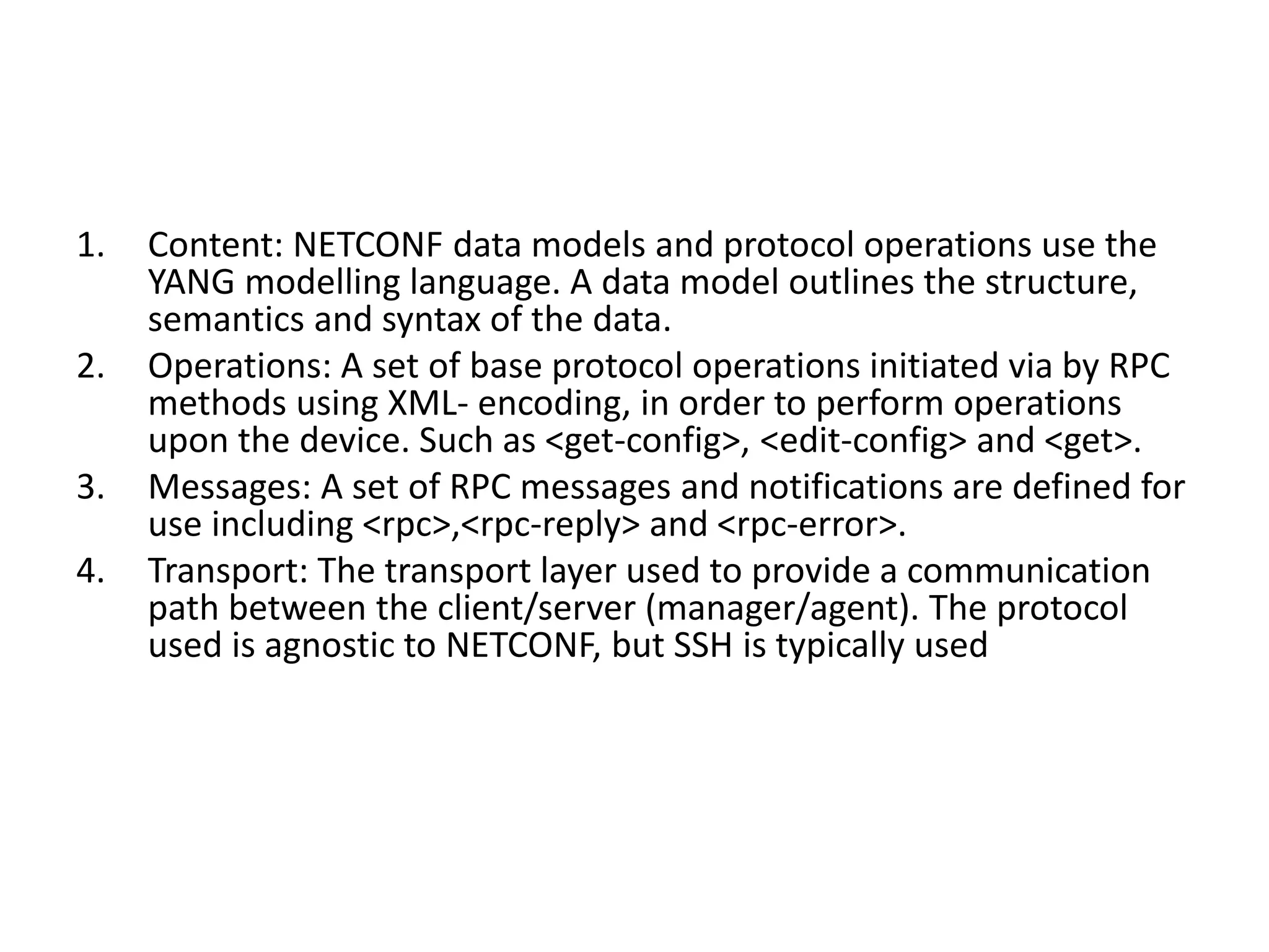 1. Content: NETCONF data models and protocol operations use the
YANG modelling language. A data model outlines the structure,
semantics and syntax of the data.
2. Operations: A set of base protocol operations initiated via by RPC
methods using XML- encoding, in order to perform operations
upon the device. Such as <get-config>, <edit-config> and <get>.
3. Messages: A set of RPC messages and notifications are defined for
use including <rpc>,<rpc-reply> and <rpc-error>.
4. Transport: The transport layer used to provide a communication
path between the client/server (manager/agent). The protocol
used is agnostic to NETCONF, but SSH is typically used
 