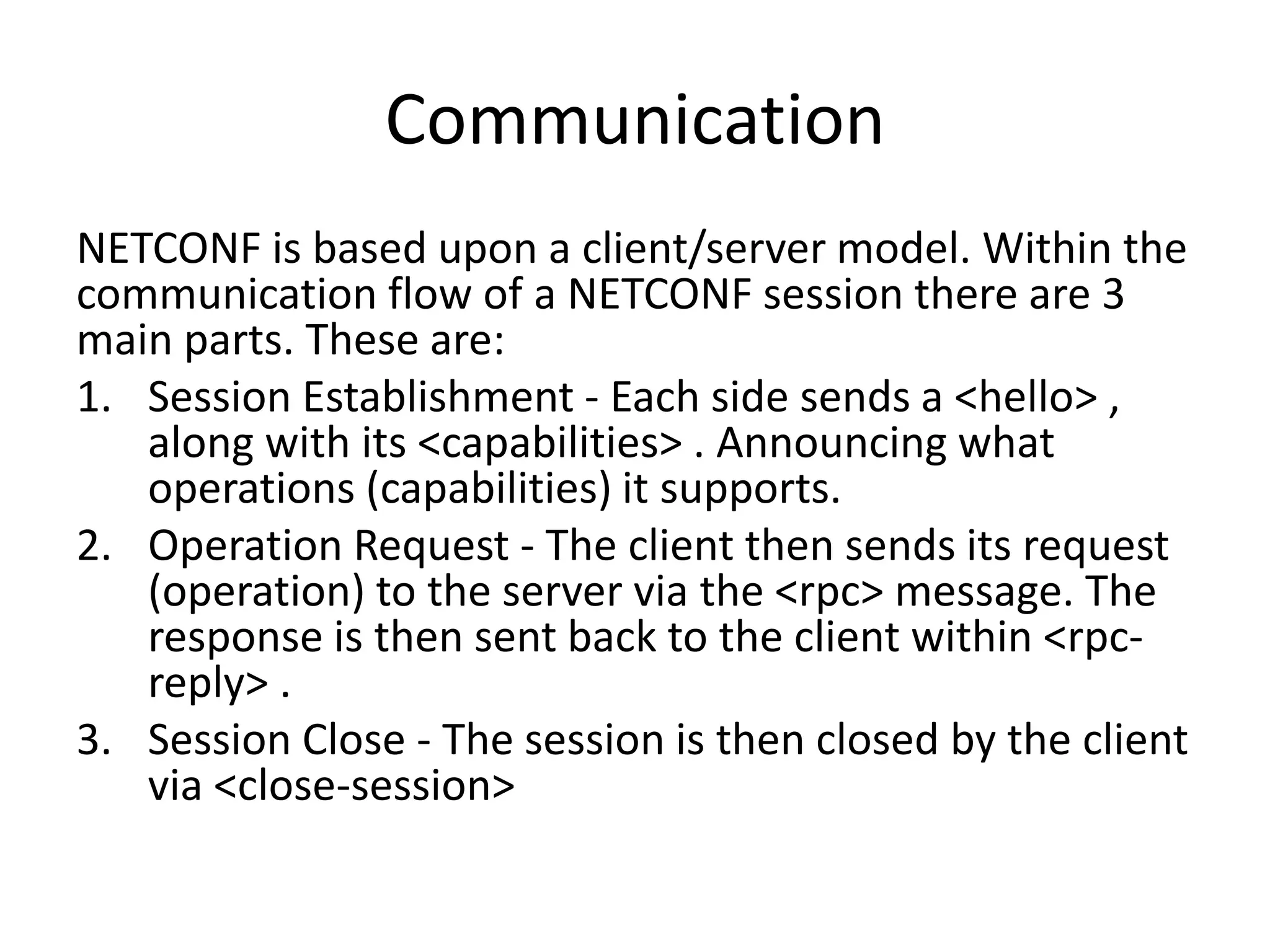 Communication
NETCONF is based upon a client/server model. Within the
communication flow of a NETCONF session there are 3
main parts. These are:
1. Session Establishment - Each side sends a <hello> ,
along with its <capabilities> . Announcing what
operations (capabilities) it supports.
2. Operation Request - The client then sends its request
(operation) to the server via the <rpc> message. The
response is then sent back to the client within <rpc-
reply> .
3. Session Close - The session is then closed by the client
via <close-session>
 