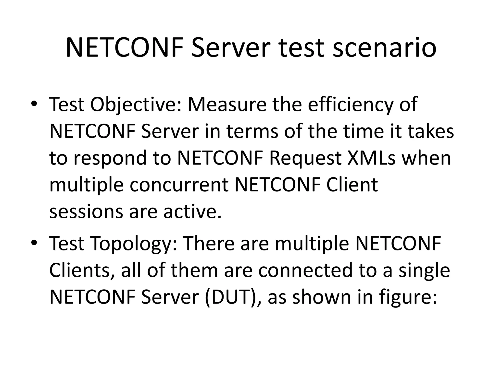 NETCONF Server test scenario
• Test Objective: Measure the efficiency of
NETCONF Server in terms of the time it takes
to respond to NETCONF Request XMLs when
multiple concurrent NETCONF Client
sessions are active.
• Test Topology: There are multiple NETCONF
Clients, all of them are connected to a single
NETCONF Server (DUT), as shown in figure:
 