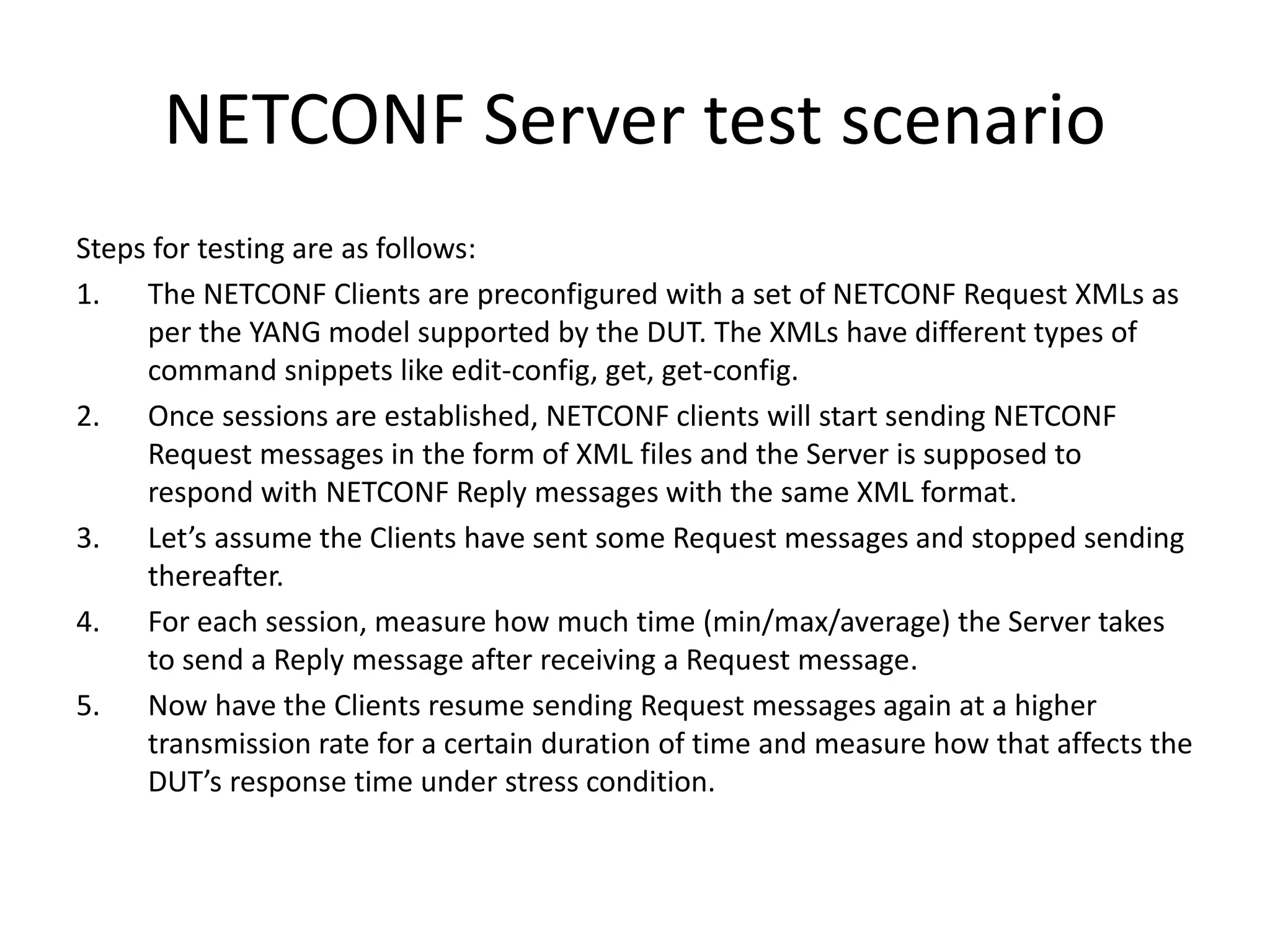 NETCONF Server test scenario
Steps for testing are as follows:
1. The NETCONF Clients are preconfigured with a set of NETCONF Request XMLs as
per the YANG model supported by the DUT. The XMLs have different types of
command snippets like edit-config, get, get-config.
2. Once sessions are established, NETCONF clients will start sending NETCONF
Request messages in the form of XML files and the Server is supposed to
respond with NETCONF Reply messages with the same XML format.
3. Let’s assume the Clients have sent some Request messages and stopped sending
thereafter.
4. For each session, measure how much time (min/max/average) the Server takes
to send a Reply message after receiving a Request message.
5. Now have the Clients resume sending Request messages again at a higher
transmission rate for a certain duration of time and measure how that affects the
DUT’s response time under stress condition.
 
