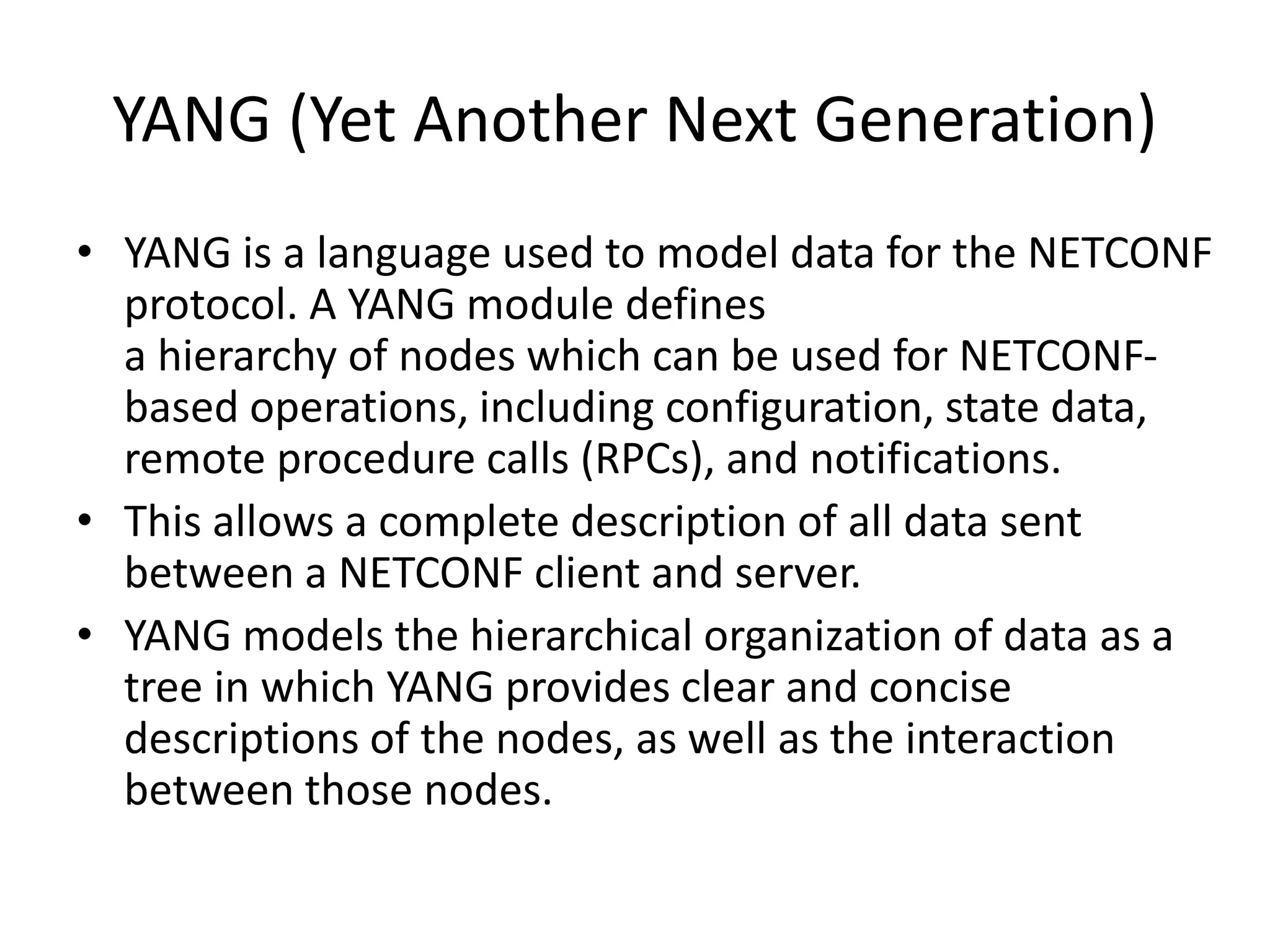 YANG (Yet Another Next Generation)
• YANG is a language used to model data for the NETCONF
protocol. A YANG module defines
a hierarchy of nodes which can be used for NETCONF-
based operations, including configuration, state data,
remote procedure calls (RPCs), and notifications.
• This allows a complete description of all data sent
between a NETCONF client and server.
• YANG models the hierarchical organization of data as a
tree in which YANG provides clear and concise
descriptions of the nodes, as well as the interaction
between those nodes.
 