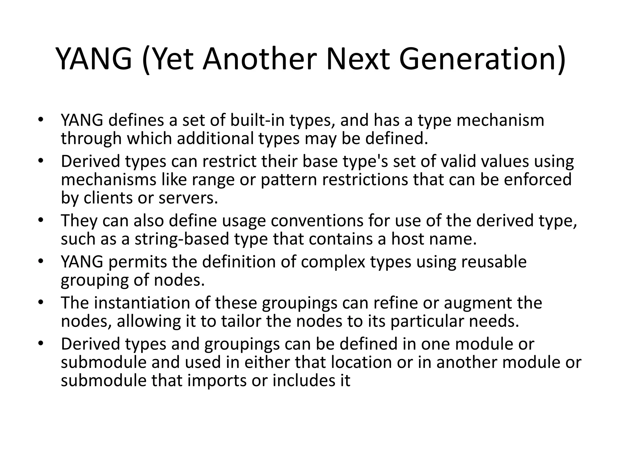 YANG (Yet Another Next Generation)
• YANG defines a set of built-in types, and has a type mechanism
through which additional types may be defined.
• Derived types can restrict their base type's set of valid values using
mechanisms like range or pattern restrictions that can be enforced
by clients or servers.
• They can also define usage conventions for use of the derived type,
such as a string-based type that contains a host name.
• YANG permits the definition of complex types using reusable
grouping of nodes.
• The instantiation of these groupings can refine or augment the
nodes, allowing it to tailor the nodes to its particular needs.
• Derived types and groupings can be defined in one module or
submodule and used in either that location or in another module or
submodule that imports or includes it
 