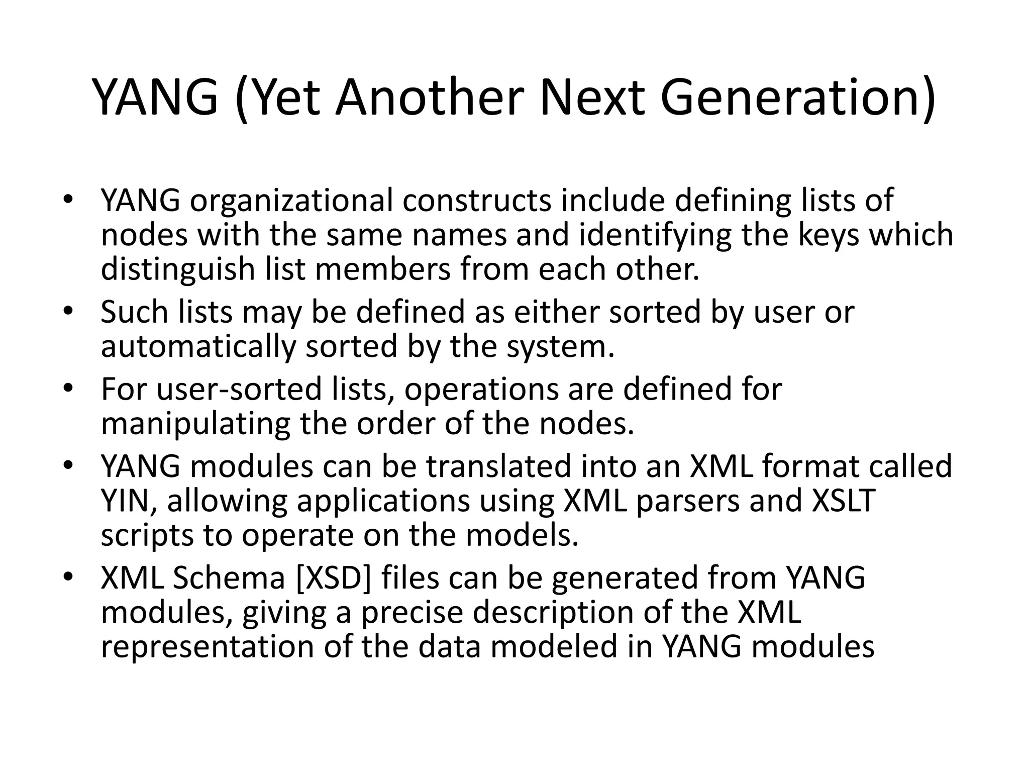 YANG (Yet Another Next Generation)
• YANG organizational constructs include defining lists of
nodes with the same names and identifying the keys which
distinguish list members from each other.
• Such lists may be defined as either sorted by user or
automatically sorted by the system.
• For user-sorted lists, operations are defined for
manipulating the order of the nodes.
• YANG modules can be translated into an XML format called
YIN, allowing applications using XML parsers and XSLT
scripts to operate on the models.
• XML Schema [XSD] files can be generated from YANG
modules, giving a precise description of the XML
representation of the data modeled in YANG modules
 
