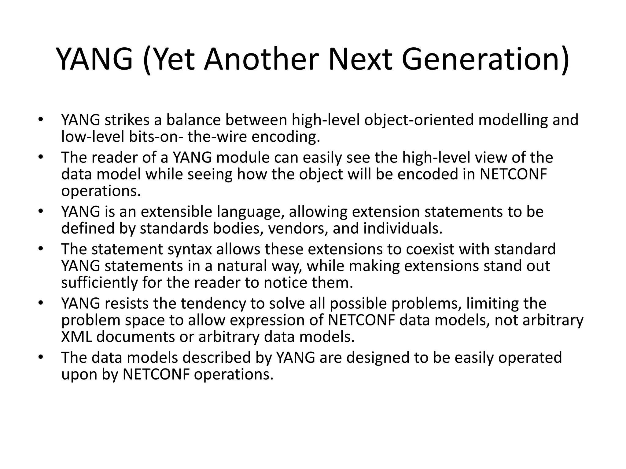 YANG (Yet Another Next Generation)
• YANG strikes a balance between high-level object-oriented modelling and
low-level bits-on- the-wire encoding.
• The reader of a YANG module can easily see the high-level view of the
data model while seeing how the object will be encoded in NETCONF
operations.
• YANG is an extensible language, allowing extension statements to be
defined by standards bodies, vendors, and individuals.
• The statement syntax allows these extensions to coexist with standard
YANG statements in a natural way, while making extensions stand out
sufficiently for the reader to notice them.
• YANG resists the tendency to solve all possible problems, limiting the
problem space to allow expression of NETCONF data models, not arbitrary
XML documents or arbitrary data models.
• The data models described by YANG are designed to be easily operated
upon by NETCONF operations.
 