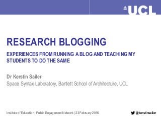 Research Blogging Dr Kerstin Sailer, February 2016
RESEARCH BLOGGING
EXPERIENCES FROM RUNNING A BLOG AND TEACHING MY
STUDENTS TO DO THE SAME
Dr Kerstin Sailer
Space Syntax Laboratory, Bartlett School of Architecture, UCL
Institute of Education | Public Engagement Network | 23 February 2016 @kerstinsailer
 