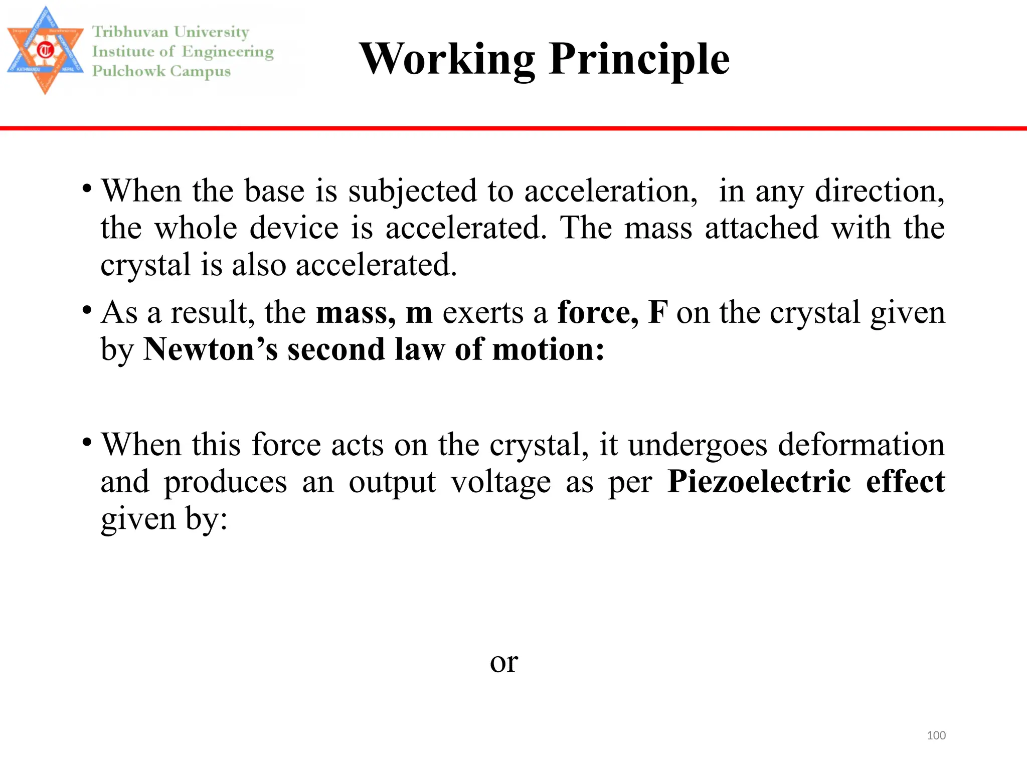 100
Working Principle
• When the base is subjected to acceleration, in any direction,
the whole device is accelerated. The mass attached with the
crystal is also accelerated.
• As a result, the mass, m exerts a force, F on the crystal given
by Newton’s second law of motion:
• When this force acts on the crystal, it undergoes deformation
and produces an output voltage as per Piezoelectric effect
given by:
or
 