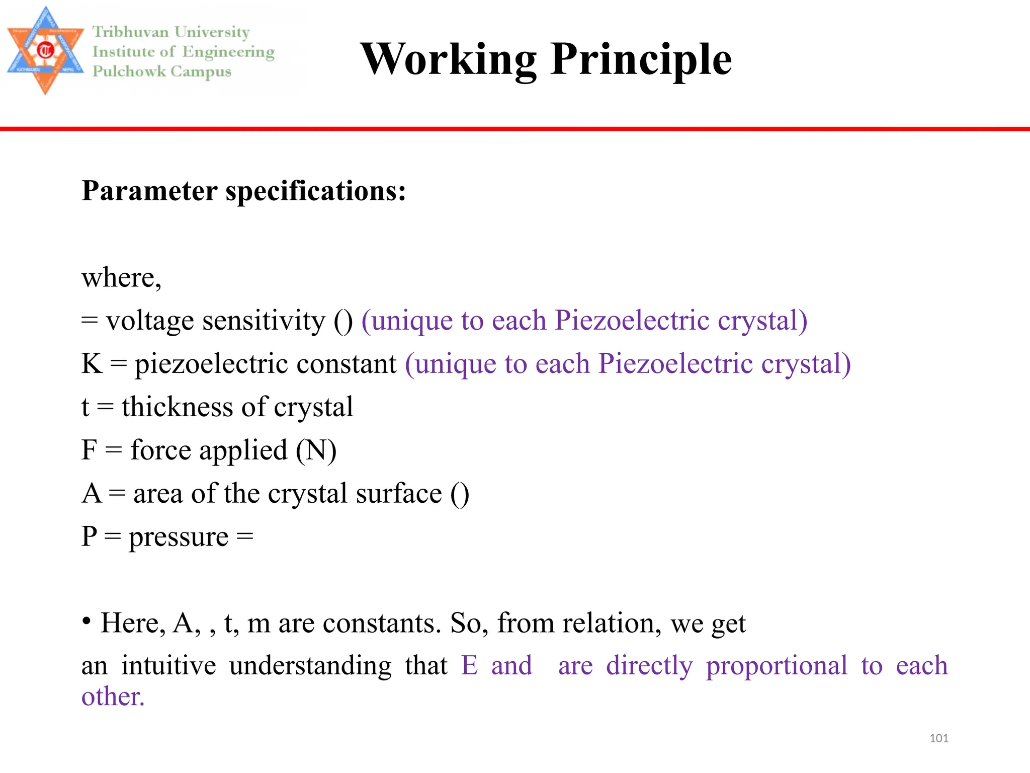101
Working Principle
Parameter specifications:
where,
= voltage sensitivity () (unique to each Piezoelectric crystal)
K = piezoelectric constant (unique to each Piezoelectric crystal)
t = thickness of crystal
F = force applied (N)
A = area of the crystal surface ()
P = pressure =
• Here, A, , t, m are constants. So, from relation, we get
an intuitive understanding that E and are directly proportional to each
other.
 