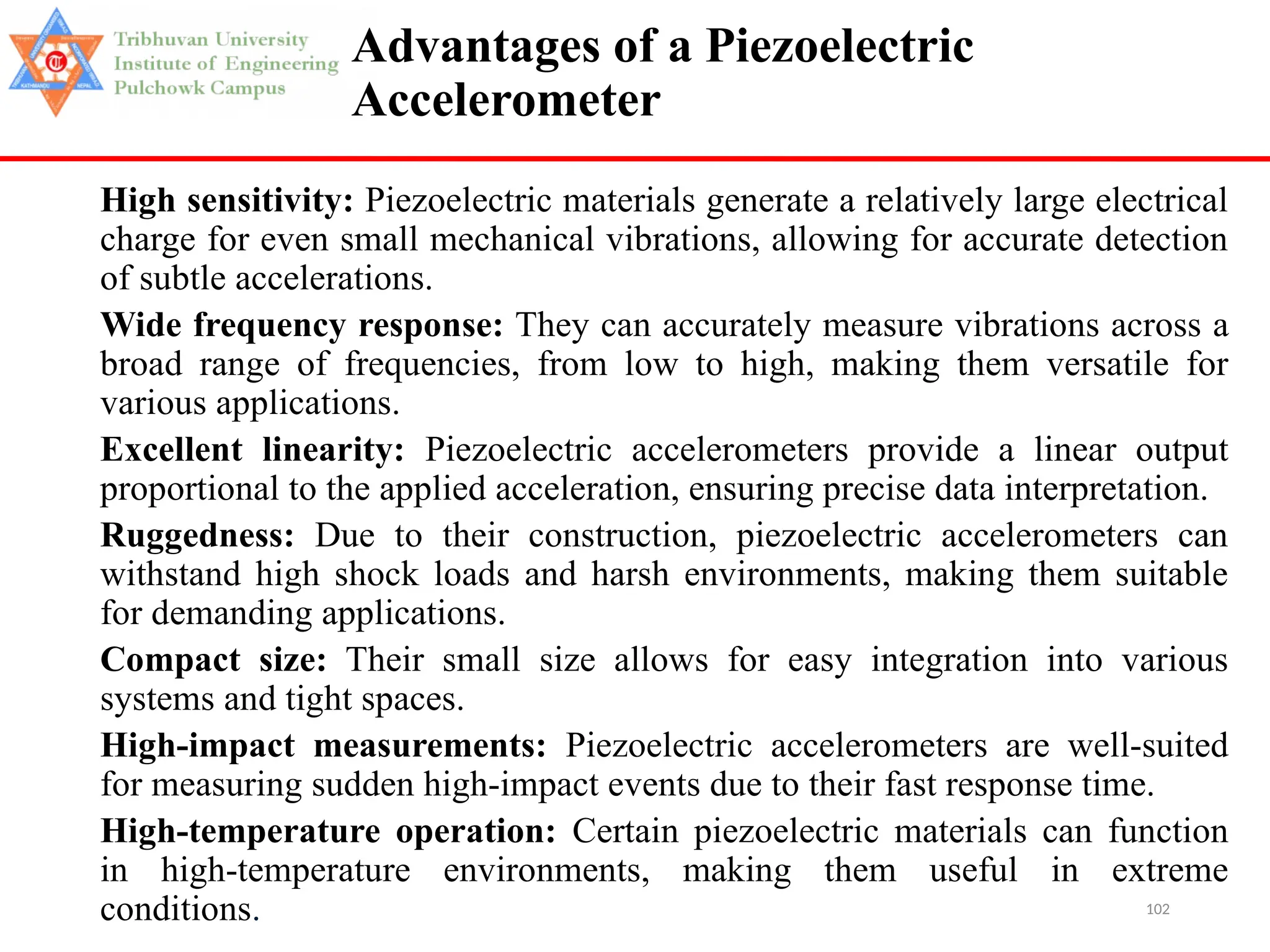 102
Advantages of a Piezoelectric
Accelerometer
High sensitivity: Piezoelectric materials generate a relatively large electrical
charge for even small mechanical vibrations, allowing for accurate detection
of subtle accelerations.
Wide frequency response: They can accurately measure vibrations across a
broad range of frequencies, from low to high, making them versatile for
various applications.
Excellent linearity: Piezoelectric accelerometers provide a linear output
proportional to the applied acceleration, ensuring precise data interpretation.
Ruggedness: Due to their construction, piezoelectric accelerometers can
withstand high shock loads and harsh environments, making them suitable
for demanding applications.
Compact size: Their small size allows for easy integration into various
systems and tight spaces.
High-impact measurements: Piezoelectric accelerometers are well-suited
for measuring sudden high-impact events due to their fast response time.
High-temperature operation: Certain piezoelectric materials can function
in high-temperature environments, making them useful in extreme
conditions.
 