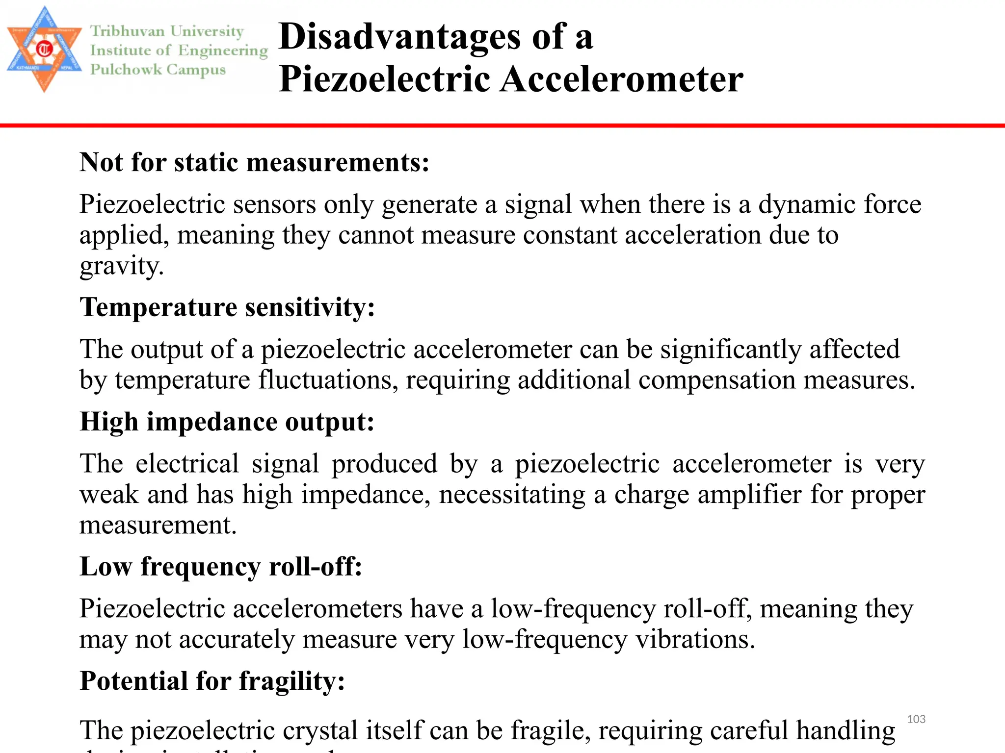 103
Disadvantages of a
Piezoelectric Accelerometer
Not for static measurements:
Piezoelectric sensors only generate a signal when there is a dynamic force
applied, meaning they cannot measure constant acceleration due to
gravity.
Temperature sensitivity:
The output of a piezoelectric accelerometer can be significantly affected
by temperature fluctuations, requiring additional compensation measures.
High impedance output:
The electrical signal produced by a piezoelectric accelerometer is very
weak and has high impedance, necessitating a charge amplifier for proper
measurement.
Low frequency roll-off:
Piezoelectric accelerometers have a low-frequency roll-off, meaning they
may not accurately measure very low-frequency vibrations.
Potential for fragility:
The piezoelectric crystal itself can be fragile, requiring careful handling
 