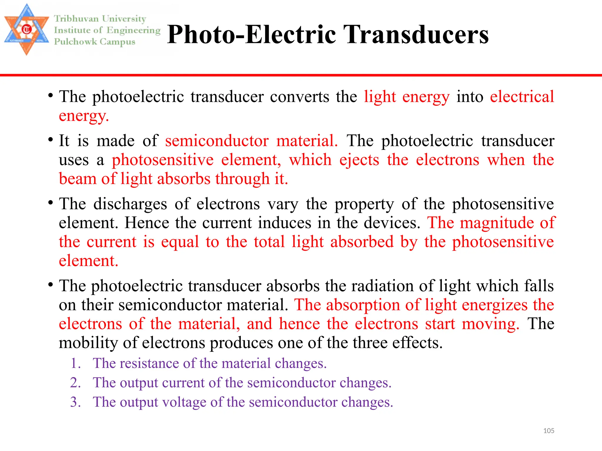 105
Photo-Electric Transducers
• The photoelectric transducer converts the light energy into electrical
energy.
• It is made of semiconductor material. The photoelectric transducer
uses a photosensitive element, which ejects the electrons when the
beam of light absorbs through it.
• The discharges of electrons vary the property of the photosensitive
element. Hence the current induces in the devices. The magnitude of
the current is equal to the total light absorbed by the photosensitive
element.
• The photoelectric transducer absorbs the radiation of light which falls
on their semiconductor material. The absorption of light energizes the
electrons of the material, and hence the electrons start moving. The
mobility of electrons produces one of the three effects.
1. The resistance of the material changes.
2. The output current of the semiconductor changes.
3. The output voltage of the semiconductor changes.
 