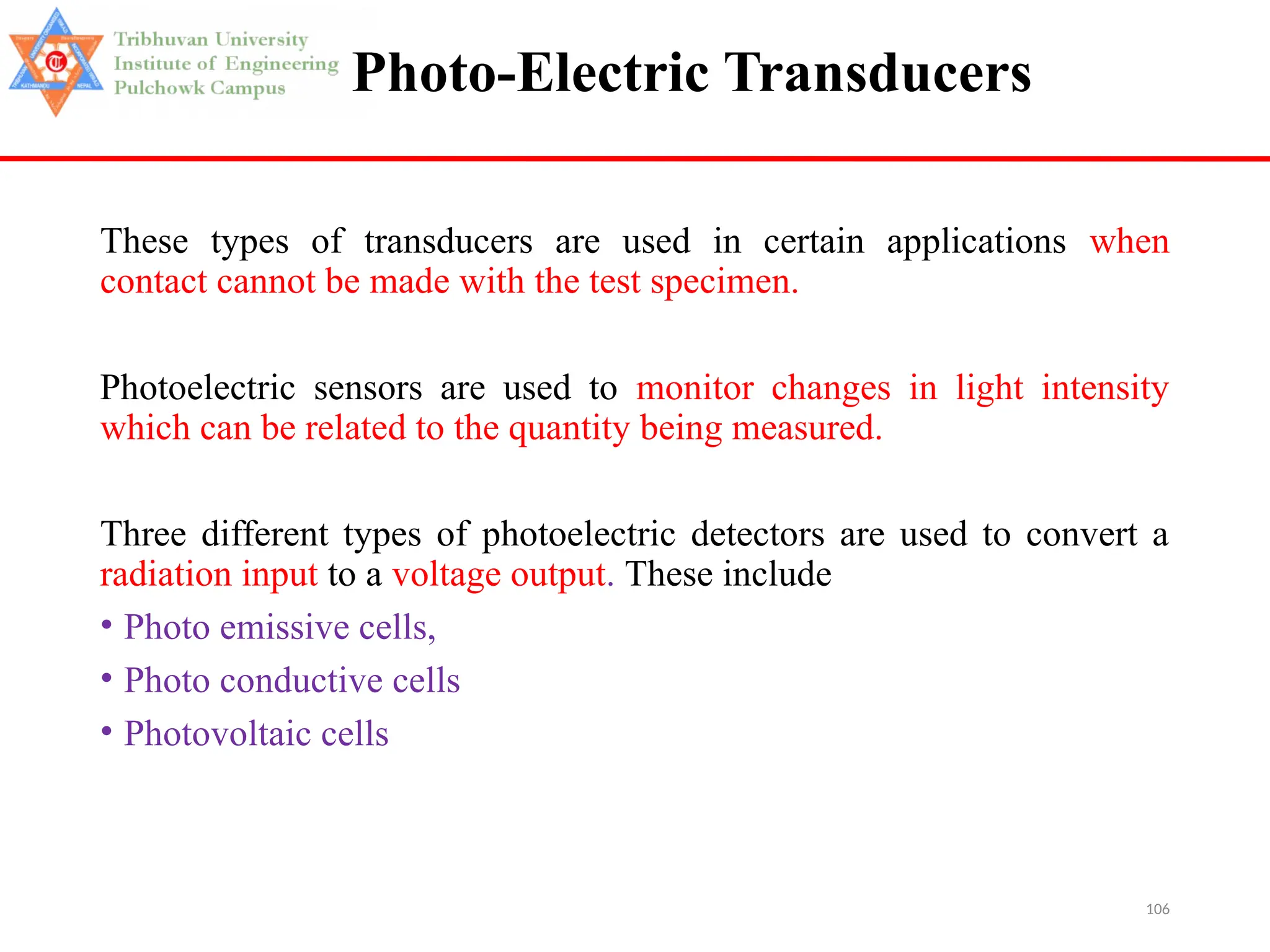 106
Photo-Electric Transducers
These types of transducers are used in certain applications when
contact cannot be made with the test specimen.
Photoelectric sensors are used to monitor changes in light intensity
which can be related to the quantity being measured.
Three different types of photoelectric detectors are used to convert a
radiation input to a voltage output. These include
• Photo emissive cells,
• Photo conductive cells
• Photovoltaic cells
 
