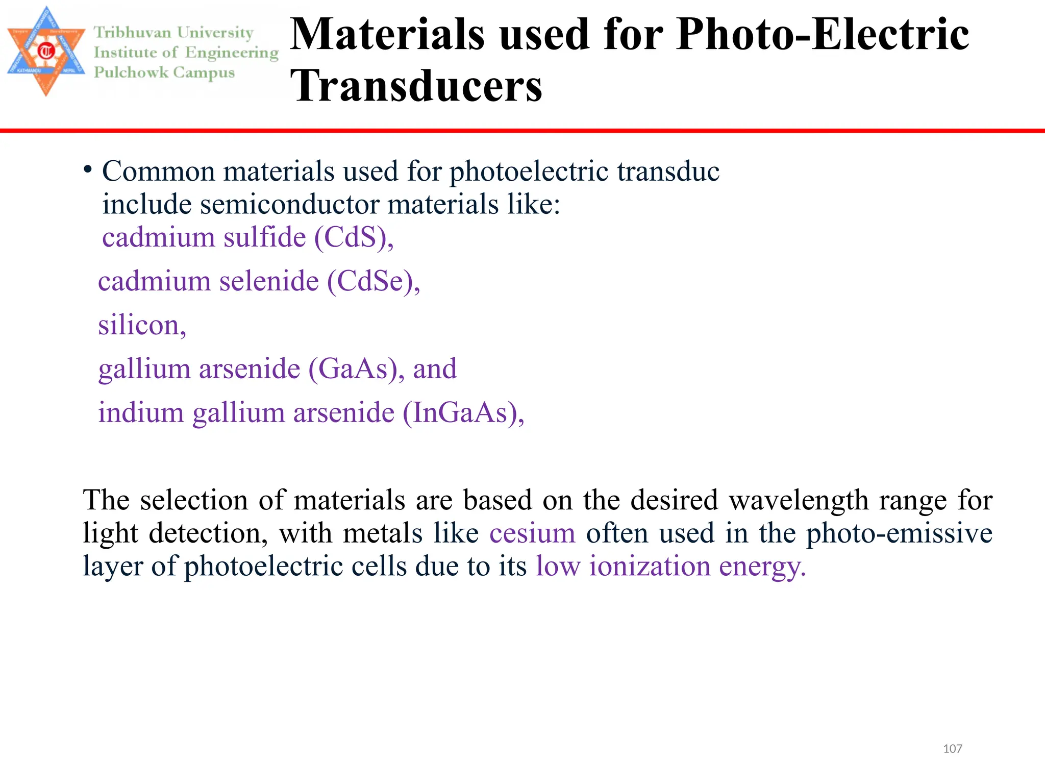 107
Materials used for Photo-Electric
Transducers
• Common materials used for photoelectric transduc
include semiconductor materials like:
cadmium sulfide (CdS),
cadmium selenide (CdSe),
silicon,
gallium arsenide (GaAs), and
indium gallium arsenide (InGaAs),
The selection of materials are based on the desired wavelength range for
light detection, with metals like cesium often used in the photo-emissive
layer of photoelectric cells due to its low ionization energy.
 