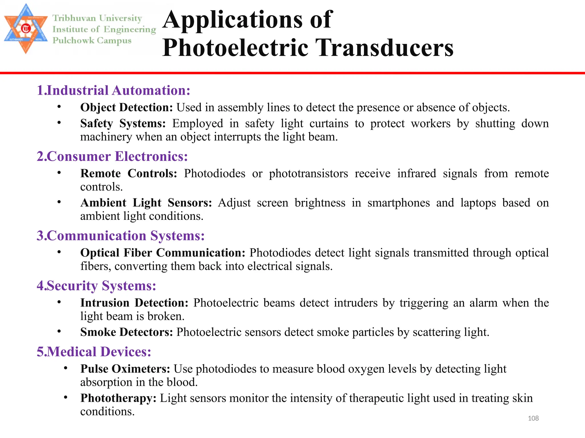 108
Applications of
Photoelectric Transducers
1.Industrial Automation:
• Object Detection: Used in assembly lines to detect the presence or absence of objects.
• Safety Systems: Employed in safety light curtains to protect workers by shutting down
machinery when an object interrupts the light beam.
2.Consumer Electronics:
• Remote Controls: Photodiodes or phototransistors receive infrared signals from remote
controls.
• Ambient Light Sensors: Adjust screen brightness in smartphones and laptops based on
ambient light conditions.
3.Communication Systems:
• Optical Fiber Communication: Photodiodes detect light signals transmitted through optical
fibers, converting them back into electrical signals.
4.Security Systems:
• Intrusion Detection: Photoelectric beams detect intruders by triggering an alarm when the
light beam is broken.
• Smoke Detectors: Photoelectric sensors detect smoke particles by scattering light.
5.Medical Devices:
• Pulse Oximeters: Use photodiodes to measure blood oxygen levels by detecting light
absorption in the blood.
• Phototherapy: Light sensors monitor the intensity of therapeutic light used in treating skin
conditions.
 