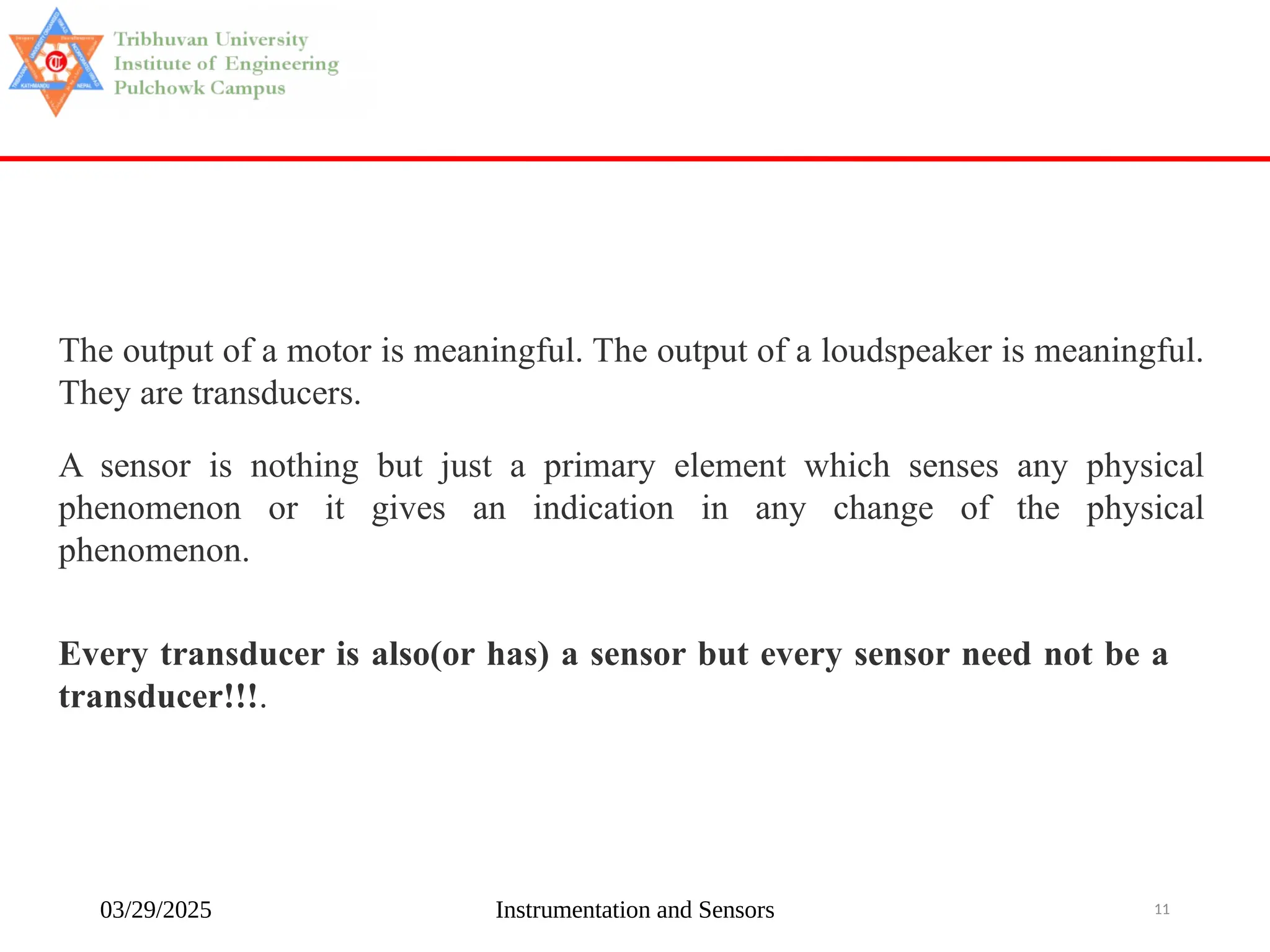 03/29/2025 Instrumentation and Sensors 11
The output of a motor is meaningful. The output of a loudspeaker is meaningful.
They are transducers.
A sensor is nothing but just a primary element which senses any physical
phenomenon or it gives an indication in any change of the physical
phenomenon.
Every transducer is also(or has) a sensor but every sensor need not be a
transducer!!!.
 