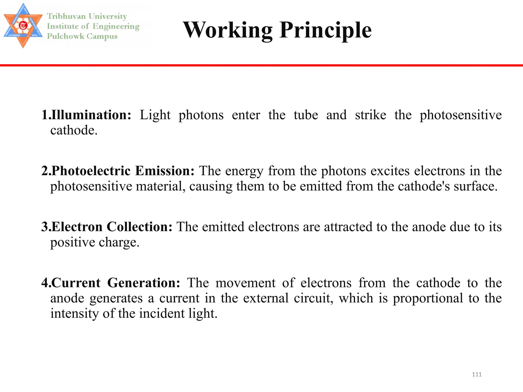 111
Working Principle
1.Illumination: Light photons enter the tube and strike the photosensitive
cathode.
2.Photoelectric Emission: The energy from the photons excites electrons in the
photosensitive material, causing them to be emitted from the cathode's surface.
3.Electron Collection: The emitted electrons are attracted to the anode due to its
positive charge.
4.Current Generation: The movement of electrons from the cathode to the
anode generates a current in the external circuit, which is proportional to the
intensity of the incident light.
 