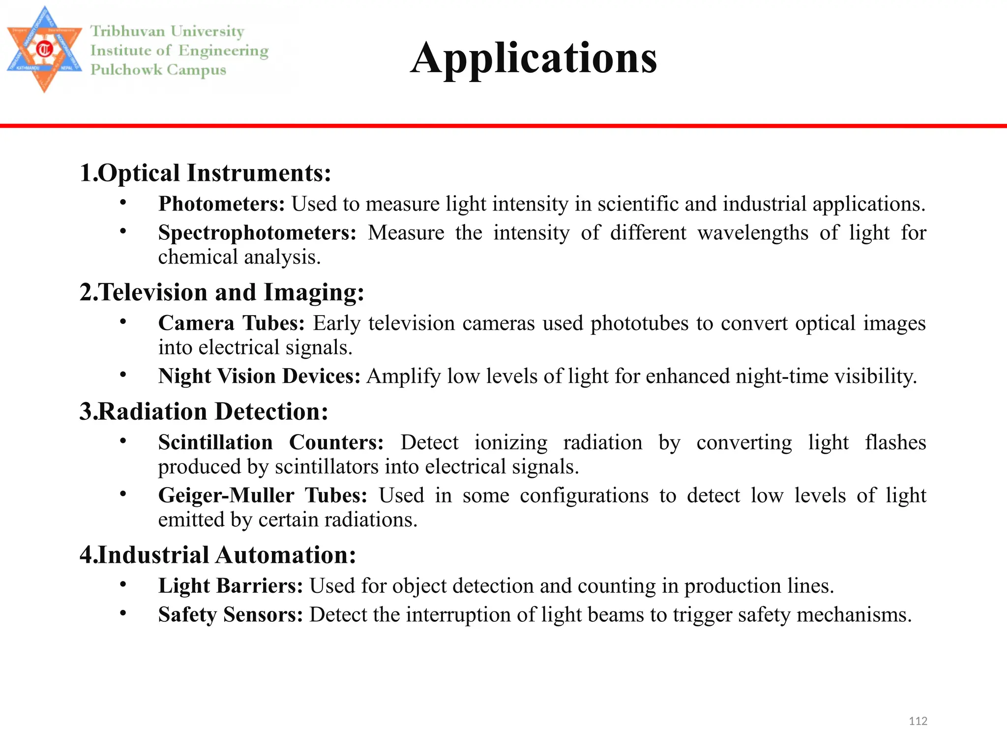 112
Applications
1.Optical Instruments:
• Photometers: Used to measure light intensity in scientific and industrial applications.
• Spectrophotometers: Measure the intensity of different wavelengths of light for
chemical analysis.
2.Television and Imaging:
• Camera Tubes: Early television cameras used phototubes to convert optical images
into electrical signals.
• Night Vision Devices: Amplify low levels of light for enhanced night-time visibility.
3.Radiation Detection:
• Scintillation Counters: Detect ionizing radiation by converting light flashes
produced by scintillators into electrical signals.
• Geiger-Muller Tubes: Used in some configurations to detect low levels of light
emitted by certain radiations.
4.Industrial Automation:
• Light Barriers: Used for object detection and counting in production lines.
• Safety Sensors: Detect the interruption of light beams to trigger safety mechanisms.
 