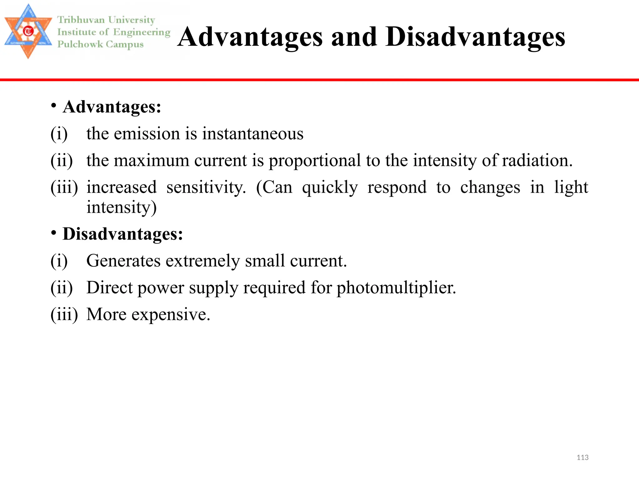 113
Advantages and Disadvantages
• Advantages:
(i) the emission is instantaneous
(ii) the maximum current is proportional to the intensity of radiation.
(iii) increased sensitivity. (Can quickly respond to changes in light
intensity)
• Disadvantages:
(i) Generates extremely small current.
(ii) Direct power supply required for photomultiplier.
(iii) More expensive.
 