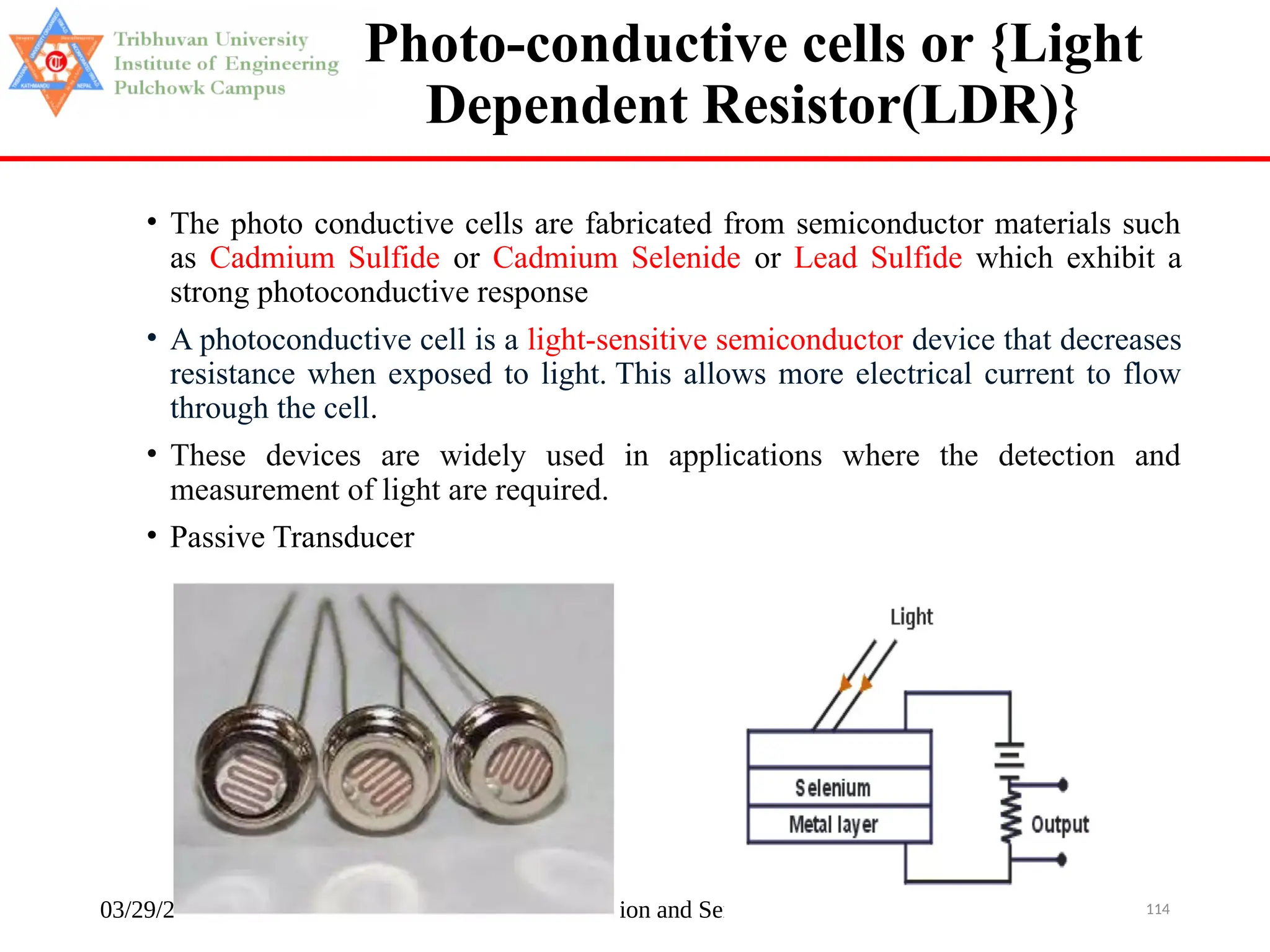 03/29/2025 Instrumentation and Sensors 114
Photo-conductive cells or {Light
Dependent Resistor(LDR)}
• The photo conductive cells are fabricated from semiconductor materials such
as Cadmium Sulfide or Cadmium Selenide or Lead Sulfide which exhibit a
strong photoconductive response
• A photoconductive cell is a light-sensitive semiconductor device that decreases
resistance when exposed to light. This allows more electrical current to flow
through the cell.
• These devices are widely used in applications where the detection and
measurement of light are required.
• Passive Transducer
 