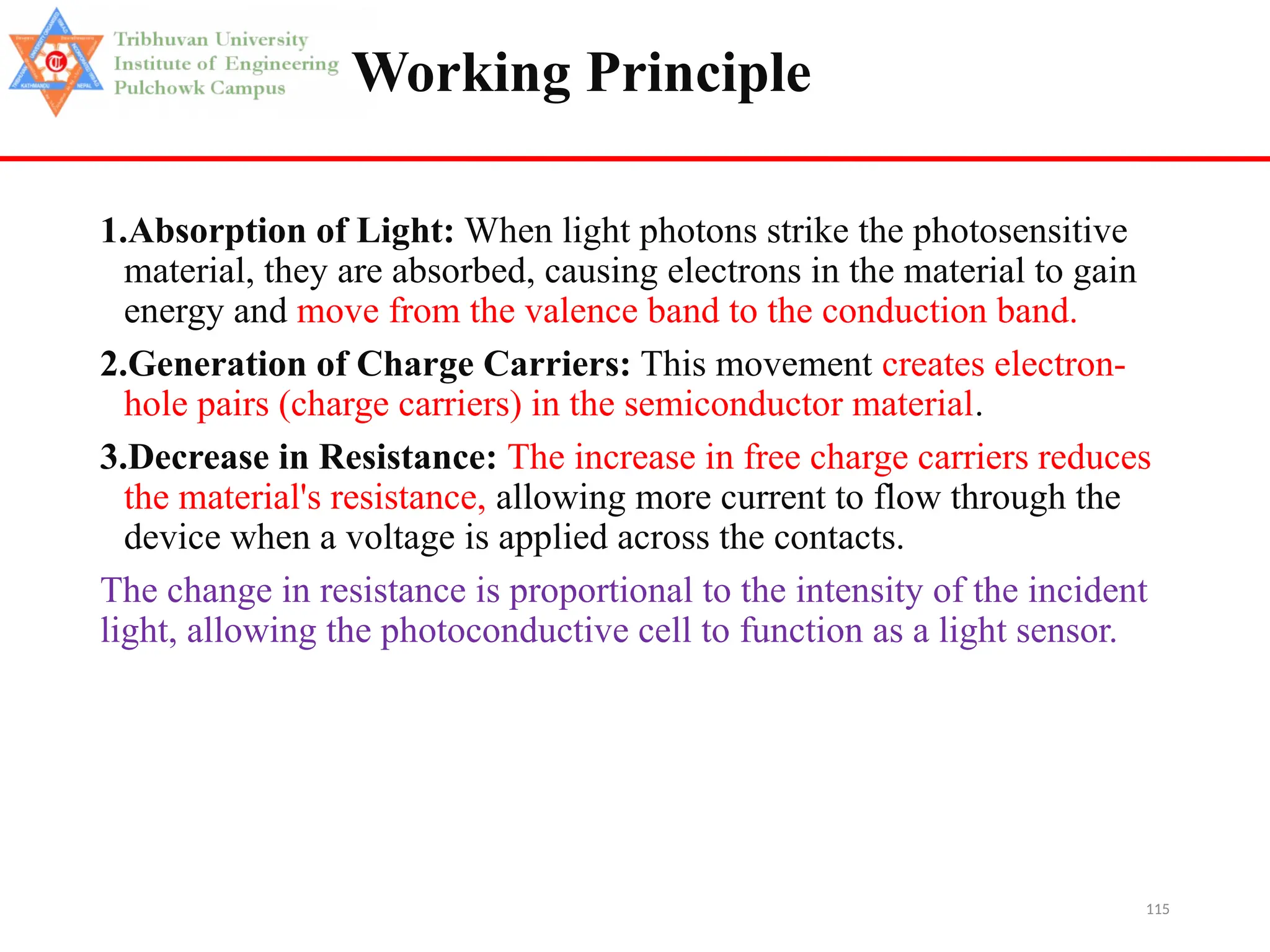 115
Working Principle
1.Absorption of Light: When light photons strike the photosensitive
material, they are absorbed, causing electrons in the material to gain
energy and move from the valence band to the conduction band.
2.Generation of Charge Carriers: This movement creates electron-
hole pairs (charge carriers) in the semiconductor material.
3.Decrease in Resistance: The increase in free charge carriers reduces
the material's resistance, allowing more current to flow through the
device when a voltage is applied across the contacts.
The change in resistance is proportional to the intensity of the incident
light, allowing the photoconductive cell to function as a light sensor.
 