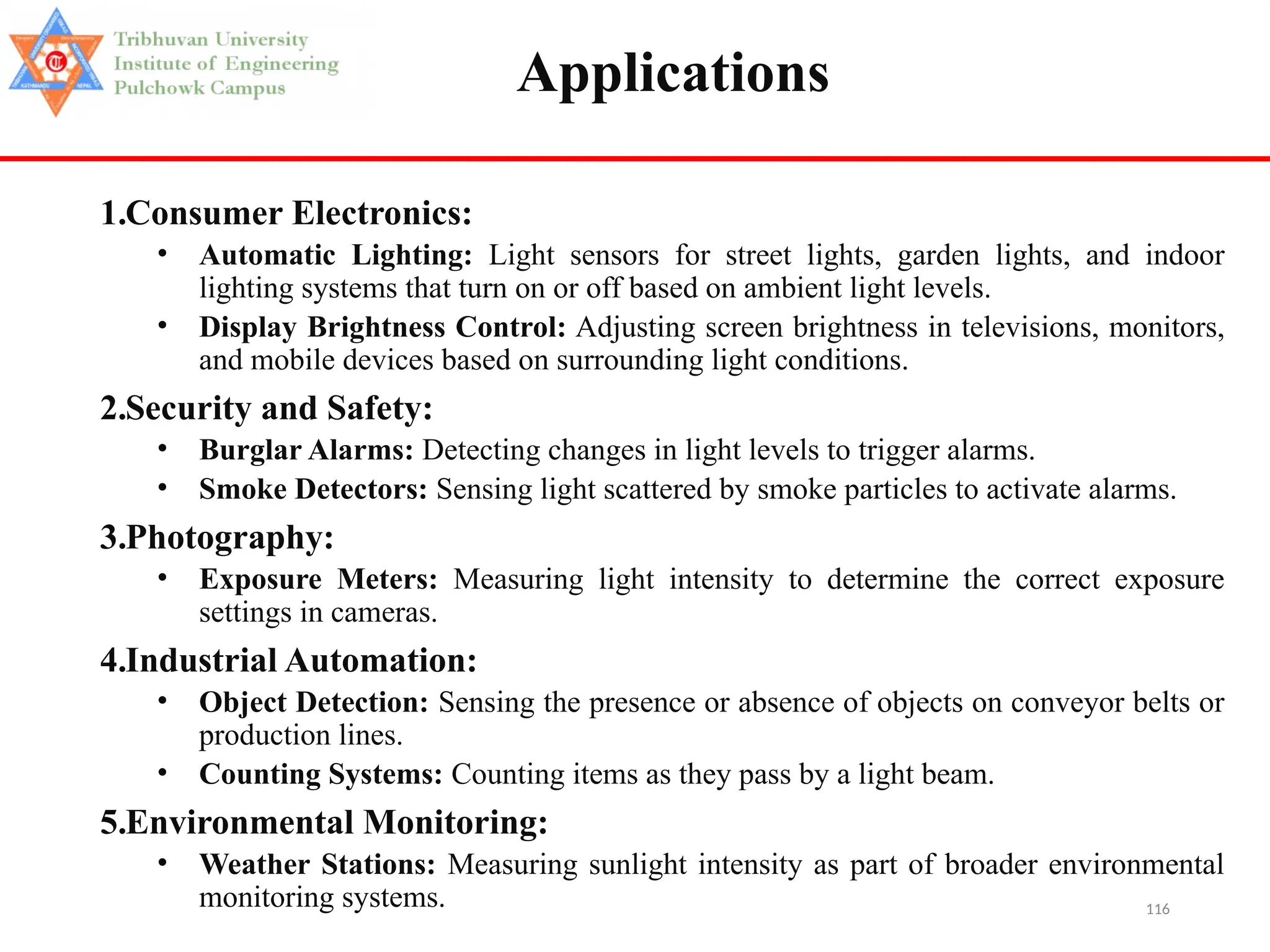 116
Applications
1.Consumer Electronics:
• Automatic Lighting: Light sensors for street lights, garden lights, and indoor
lighting systems that turn on or off based on ambient light levels.
• Display Brightness Control: Adjusting screen brightness in televisions, monitors,
and mobile devices based on surrounding light conditions.
2.Security and Safety:
• Burglar Alarms: Detecting changes in light levels to trigger alarms.
• Smoke Detectors: Sensing light scattered by smoke particles to activate alarms.
3.Photography:
• Exposure Meters: Measuring light intensity to determine the correct exposure
settings in cameras.
4.Industrial Automation:
• Object Detection: Sensing the presence or absence of objects on conveyor belts or
production lines.
• Counting Systems: Counting items as they pass by a light beam.
5.Environmental Monitoring:
• Weather Stations: Measuring sunlight intensity as part of broader environmental
monitoring systems.
 