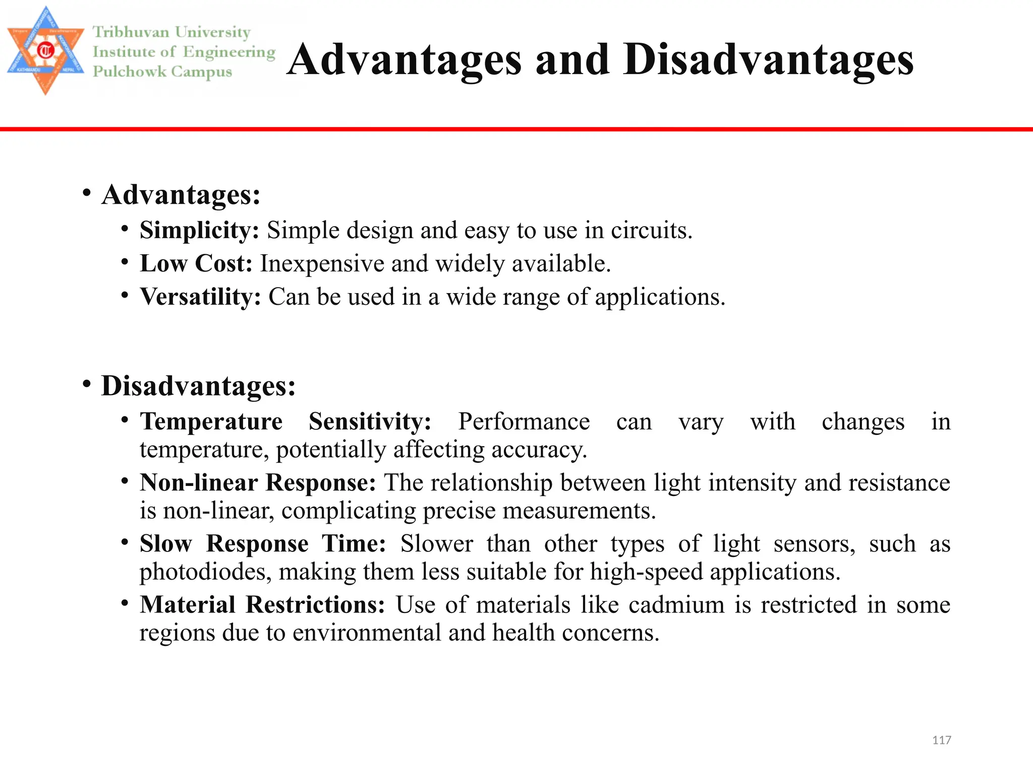 117
Advantages and Disadvantages
• Advantages:
• Simplicity: Simple design and easy to use in circuits.
• Low Cost: Inexpensive and widely available.
• Versatility: Can be used in a wide range of applications.
• Disadvantages:
• Temperature Sensitivity: Performance can vary with changes in
temperature, potentially affecting accuracy.
• Non-linear Response: The relationship between light intensity and resistance
is non-linear, complicating precise measurements.
• Slow Response Time: Slower than other types of light sensors, such as
photodiodes, making them less suitable for high-speed applications.
• Material Restrictions: Use of materials like cadmium is restricted in some
regions due to environmental and health concerns.
 