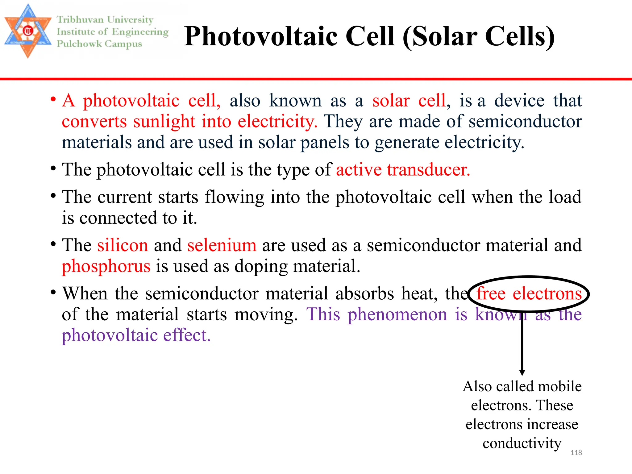 118
Photovoltaic Cell (Solar Cells)
• A photovoltaic cell, also known as a solar cell, is a device that
converts sunlight into electricity. They are made of semiconductor
materials and are used in solar panels to generate electricity.
• The photovoltaic cell is the type of active transducer.
• The current starts flowing into the photovoltaic cell when the load
is connected to it.
• The silicon and selenium are used as a semiconductor material and
phosphorus is used as doping material.
• When the semiconductor material absorbs heat, the free electrons
of the material starts moving. This phenomenon is known as the
photovoltaic effect.
Also called mobile
electrons. These
electrons increase
conductivity
 