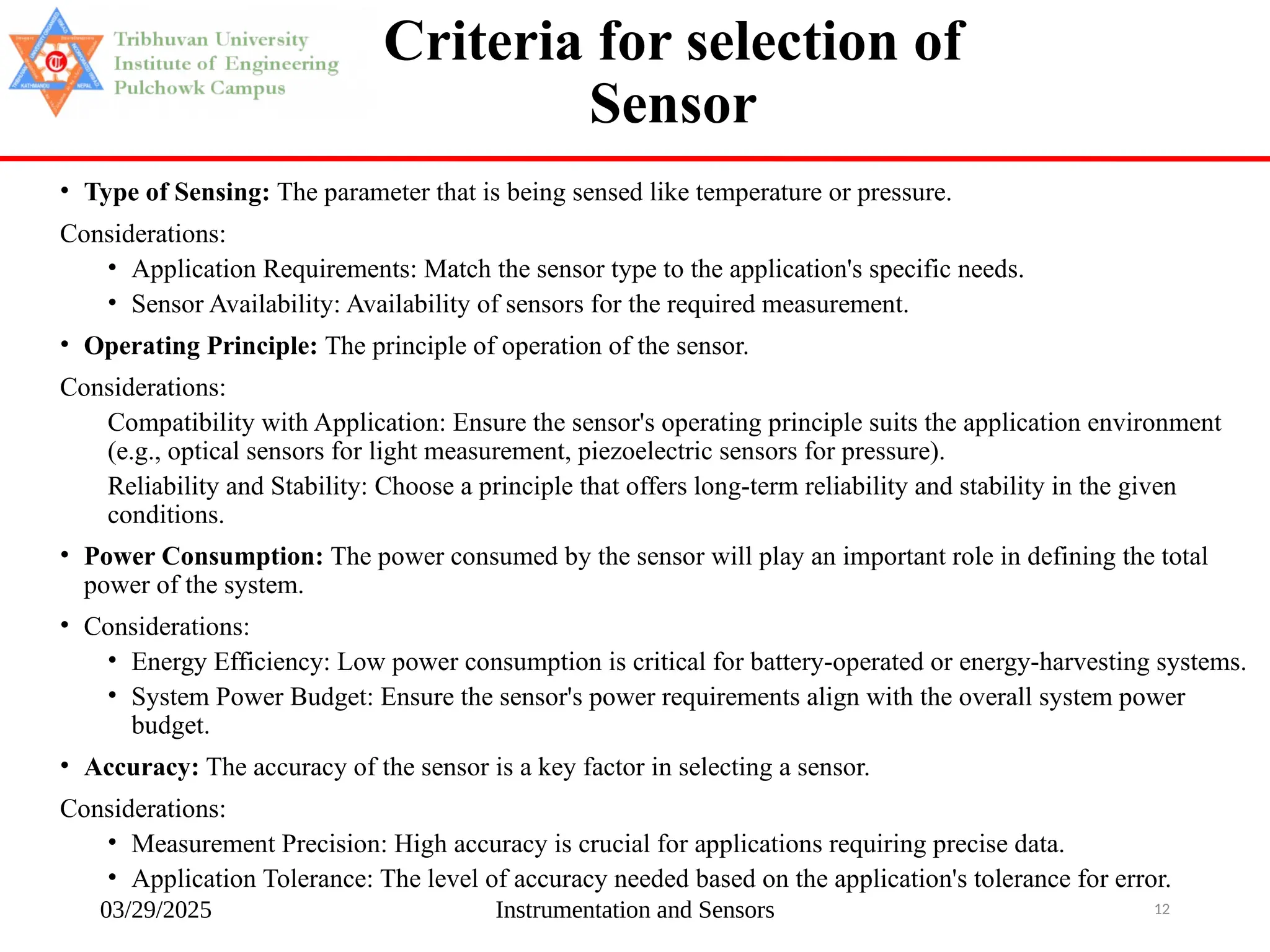 03/29/2025 Instrumentation and Sensors 12
Criteria for selection of
Sensor
• Type of Sensing: The parameter that is being sensed like temperature or pressure.
Considerations:
• Application Requirements: Match the sensor type to the application's specific needs.
• Sensor Availability: Availability of sensors for the required measurement.
• Operating Principle: The principle of operation of the sensor.
Considerations:
Compatibility with Application: Ensure the sensor's operating principle suits the application environment
(e.g., optical sensors for light measurement, piezoelectric sensors for pressure).
Reliability and Stability: Choose a principle that offers long-term reliability and stability in the given
conditions.
• Power Consumption: The power consumed by the sensor will play an important role in defining the total
power of the system.
• Considerations:
• Energy Efficiency: Low power consumption is critical for battery-operated or energy-harvesting systems.
• System Power Budget: Ensure the sensor's power requirements align with the overall system power
budget.
• Accuracy: The accuracy of the sensor is a key factor in selecting a sensor.
Considerations:
• Measurement Precision: High accuracy is crucial for applications requiring precise data.
• Application Tolerance: The level of accuracy needed based on the application's tolerance for error.
 