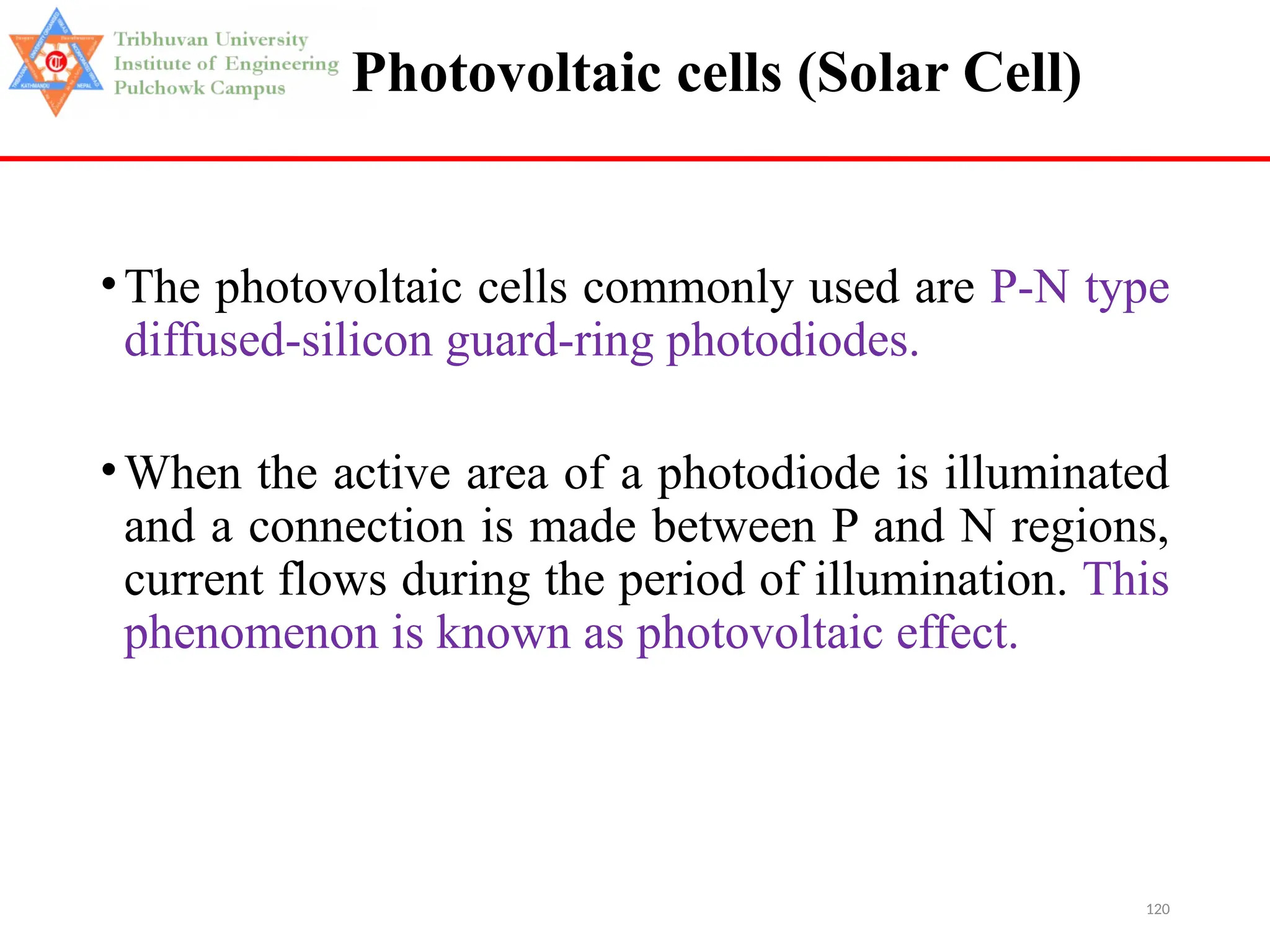 120
Photovoltaic cells (Solar Cell)
•The photovoltaic cells commonly used are P-N type
diffused-silicon guard-ring photodiodes.
•When the active area of a photodiode is illuminated
and a connection is made between P and N regions,
current flows during the period of illumination. This
phenomenon is known as photovoltaic effect.
 