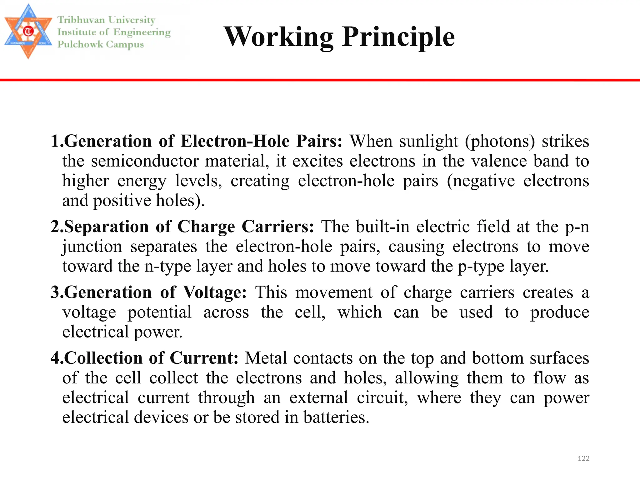 122
Working Principle
1.Generation of Electron-Hole Pairs: When sunlight (photons) strikes
the semiconductor material, it excites electrons in the valence band to
higher energy levels, creating electron-hole pairs (negative electrons
and positive holes).
2.Separation of Charge Carriers: The built-in electric field at the p-n
junction separates the electron-hole pairs, causing electrons to move
toward the n-type layer and holes to move toward the p-type layer.
3.Generation of Voltage: This movement of charge carriers creates a
voltage potential across the cell, which can be used to produce
electrical power.
4.Collection of Current: Metal contacts on the top and bottom surfaces
of the cell collect the electrons and holes, allowing them to flow as
electrical current through an external circuit, where they can power
electrical devices or be stored in batteries.
 