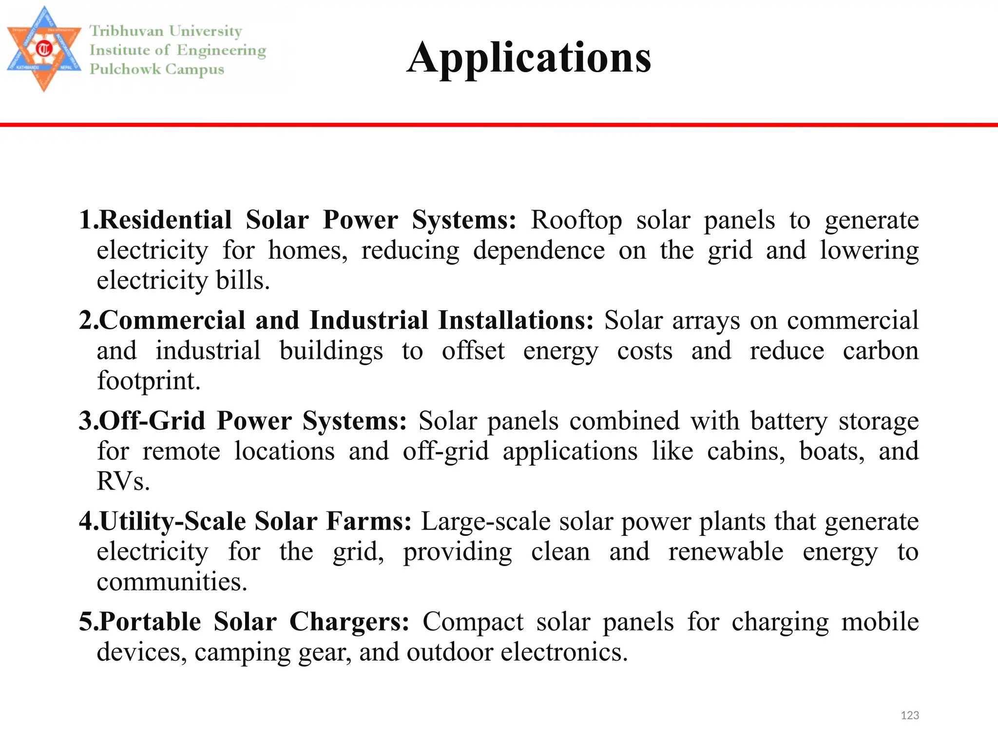 123
Applications
1.Residential Solar Power Systems: Rooftop solar panels to generate
electricity for homes, reducing dependence on the grid and lowering
electricity bills.
2.Commercial and Industrial Installations: Solar arrays on commercial
and industrial buildings to offset energy costs and reduce carbon
footprint.
3.Off-Grid Power Systems: Solar panels combined with battery storage
for remote locations and off-grid applications like cabins, boats, and
RVs.
4.Utility-Scale Solar Farms: Large-scale solar power plants that generate
electricity for the grid, providing clean and renewable energy to
communities.
5.Portable Solar Chargers: Compact solar panels for charging mobile
devices, camping gear, and outdoor electronics.
 