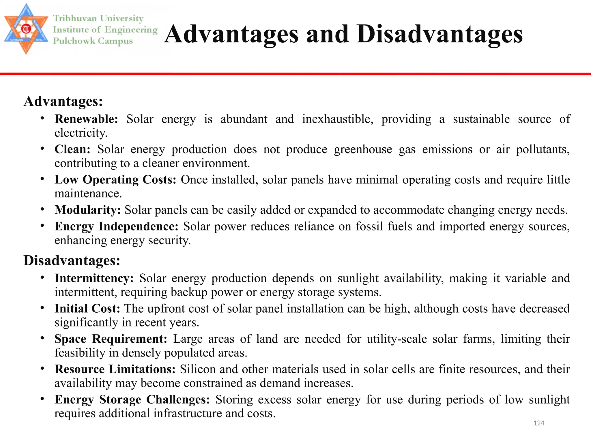 124
Advantages and Disadvantages
Advantages:
• Renewable: Solar energy is abundant and inexhaustible, providing a sustainable source of
electricity.
• Clean: Solar energy production does not produce greenhouse gas emissions or air pollutants,
contributing to a cleaner environment.
• Low Operating Costs: Once installed, solar panels have minimal operating costs and require little
maintenance.
• Modularity: Solar panels can be easily added or expanded to accommodate changing energy needs.
• Energy Independence: Solar power reduces reliance on fossil fuels and imported energy sources,
enhancing energy security.
Disadvantages:
• Intermittency: Solar energy production depends on sunlight availability, making it variable and
intermittent, requiring backup power or energy storage systems.
• Initial Cost: The upfront cost of solar panel installation can be high, although costs have decreased
significantly in recent years.
• Space Requirement: Large areas of land are needed for utility-scale solar farms, limiting their
feasibility in densely populated areas.
• Resource Limitations: Silicon and other materials used in solar cells are finite resources, and their
availability may become constrained as demand increases.
• Energy Storage Challenges: Storing excess solar energy for use during periods of low sunlight
requires additional infrastructure and costs.
 