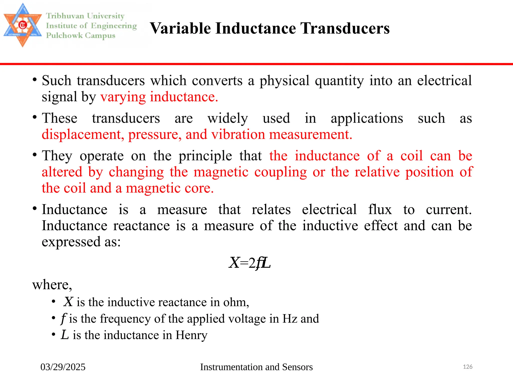 03/29/2025 Instrumentation and Sensors 126
Variable Inductance Transducers
• Such transducers which converts a physical quantity into an electrical
signal by varying inductance.
• These transducers are widely used in applications such as
displacement, pressure, and vibration measurement.
• They operate on the principle that the inductance of a coil can be
altered by changing the magnetic coupling or the relative position of
the coil and a magnetic core.
• Inductance is a measure that relates electrical flux to current.
Inductance reactance is a measure of the inductive effect and can be
expressed as:
𝑋=2𝜋
𝑓𝐿
where,
• 𝑋 is the inductive reactance in ohm,
• 𝑓 is the frequency of the applied voltage in Hz and
• 𝐿 is the inductance in Henry
 