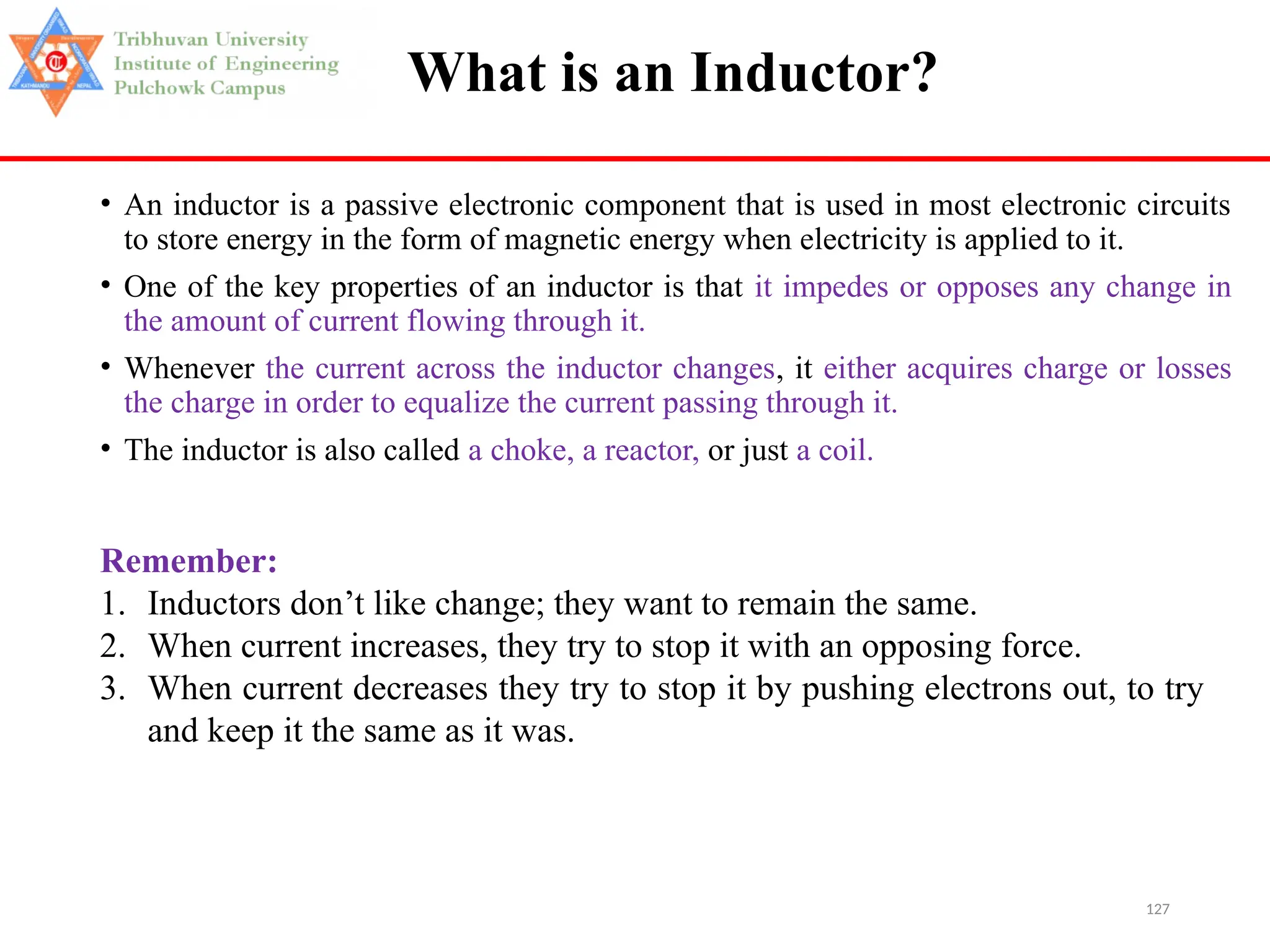 127
What is an Inductor?
• An inductor is a passive electronic component that is used in most electronic circuits
to store energy in the form of magnetic energy when electricity is applied to it.
• One of the key properties of an inductor is that it impedes or opposes any change in
the amount of current flowing through it.
• Whenever the current across the inductor changes, it either acquires charge or losses
the charge in order to equalize the current passing through it.
• The inductor is also called a choke, a reactor, or just a coil.
Remember:
1. Inductors don’t like change; they want to remain the same.
2. When current increases, they try to stop it with an opposing force.
3. When current decreases they try to stop it by pushing electrons out, to try
and keep it the same as it was.
 