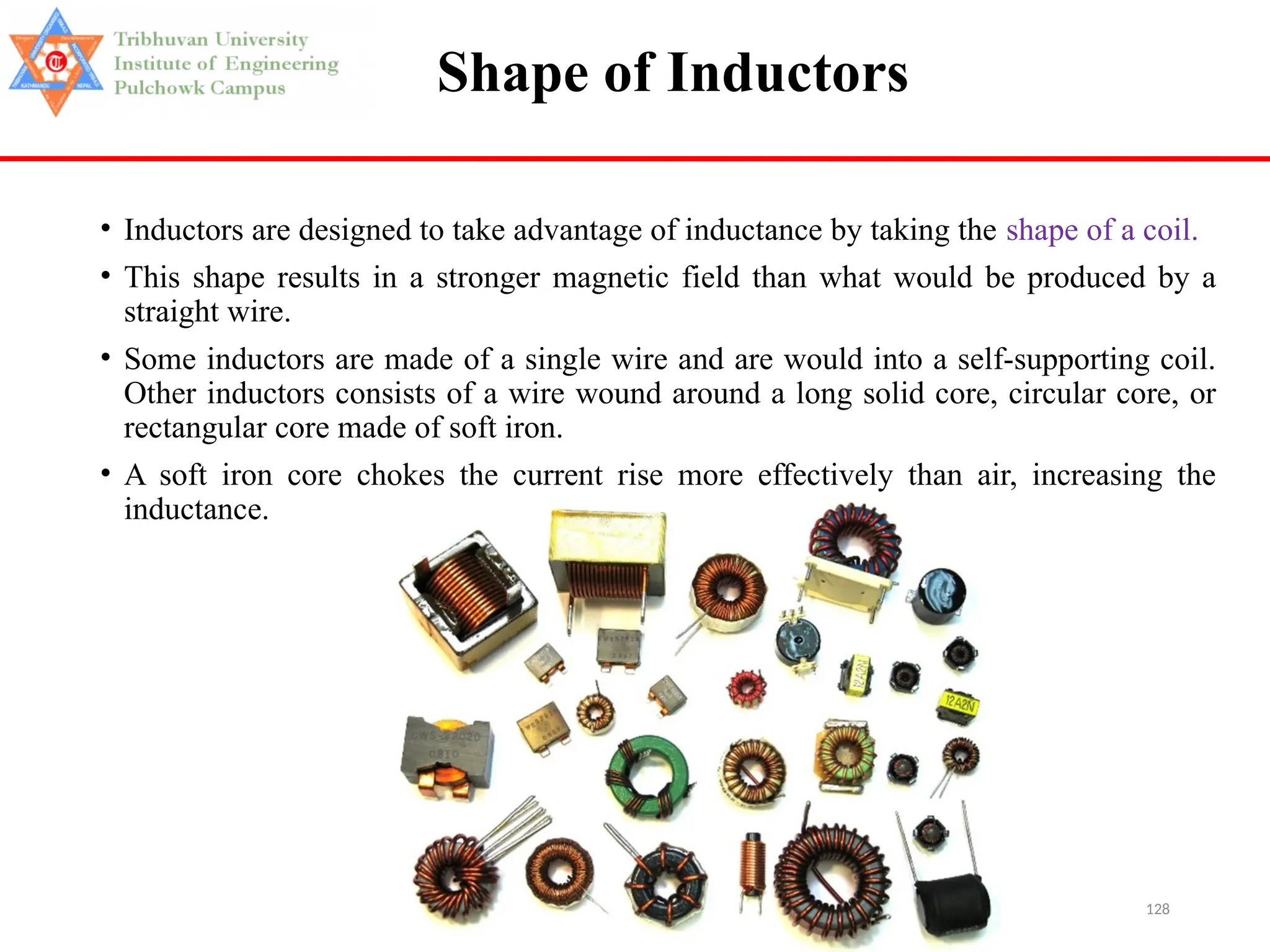 128
Shape of Inductors
• Inductors are designed to take advantage of inductance by taking the shape of a coil.
• This shape results in a stronger magnetic field than what would be produced by a
straight wire.
• Some inductors are made of a single wire and are would into a self-supporting coil.
Other inductors consists of a wire wound around a long solid core, circular core, or
rectangular core made of soft iron.
• A soft iron core chokes the current rise more effectively than air, increasing the
inductance.
 