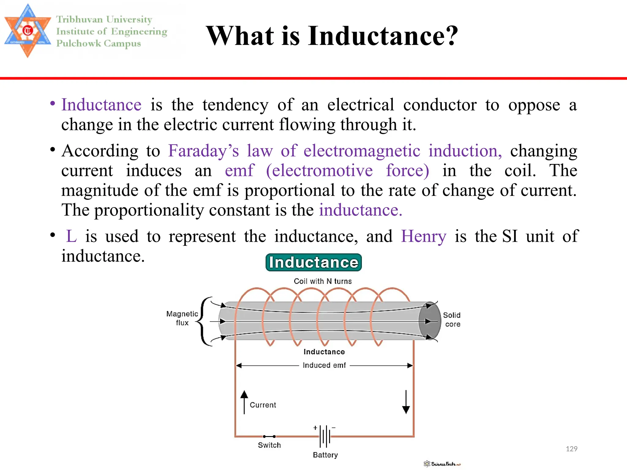 129
What is Inductance?
• Inductance is the tendency of an electrical conductor to oppose a
change in the electric current flowing through it.
• According to Faraday’s law of electromagnetic induction, changing
current induces an emf (electromotive force) in the coil. The
magnitude of the emf is proportional to the rate of change of current.
The proportionality constant is the inductance.
• L is used to represent the inductance, and Henry is the SI unit of
inductance.
 
