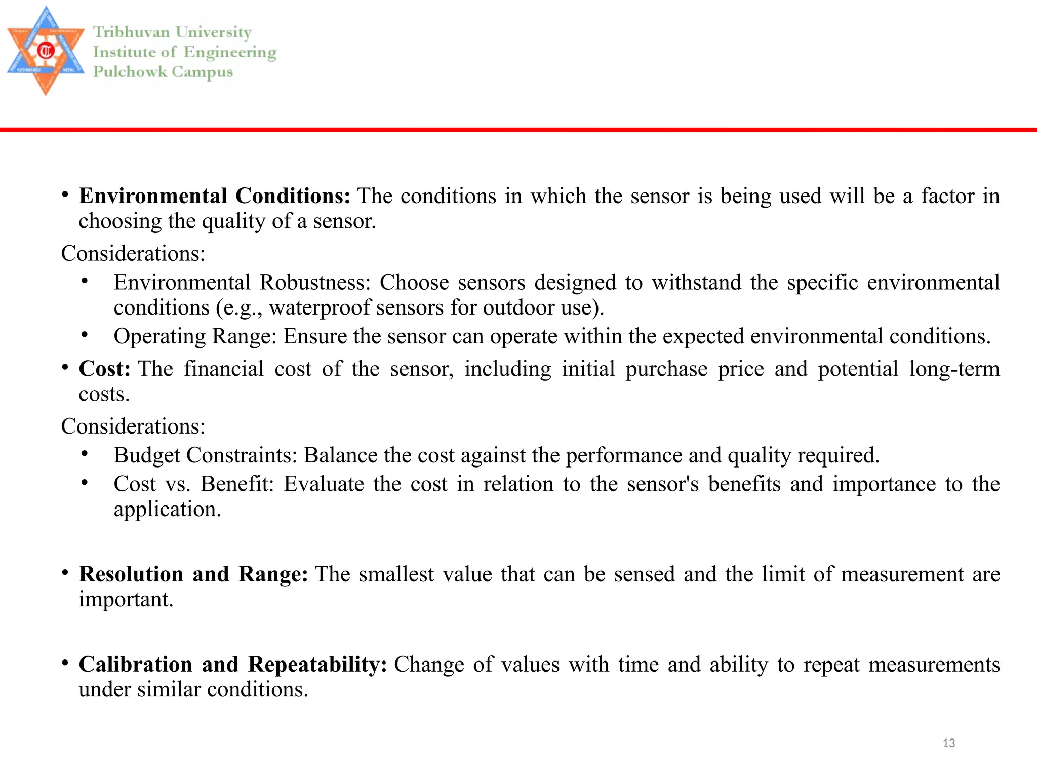 13
• Environmental Conditions: The conditions in which the sensor is being used will be a factor in
choosing the quality of a sensor.
Considerations:
• Environmental Robustness: Choose sensors designed to withstand the specific environmental
conditions (e.g., waterproof sensors for outdoor use).
• Operating Range: Ensure the sensor can operate within the expected environmental conditions.
• Cost: The financial cost of the sensor, including initial purchase price and potential long-term
costs.
Considerations:
• Budget Constraints: Balance the cost against the performance and quality required.
• Cost vs. Benefit: Evaluate the cost in relation to the sensor's benefits and importance to the
application.
• Resolution and Range: The smallest value that can be sensed and the limit of measurement are
important.
• Calibration and Repeatability: Change of values with time and ability to repeat measurements
under similar conditions.
 