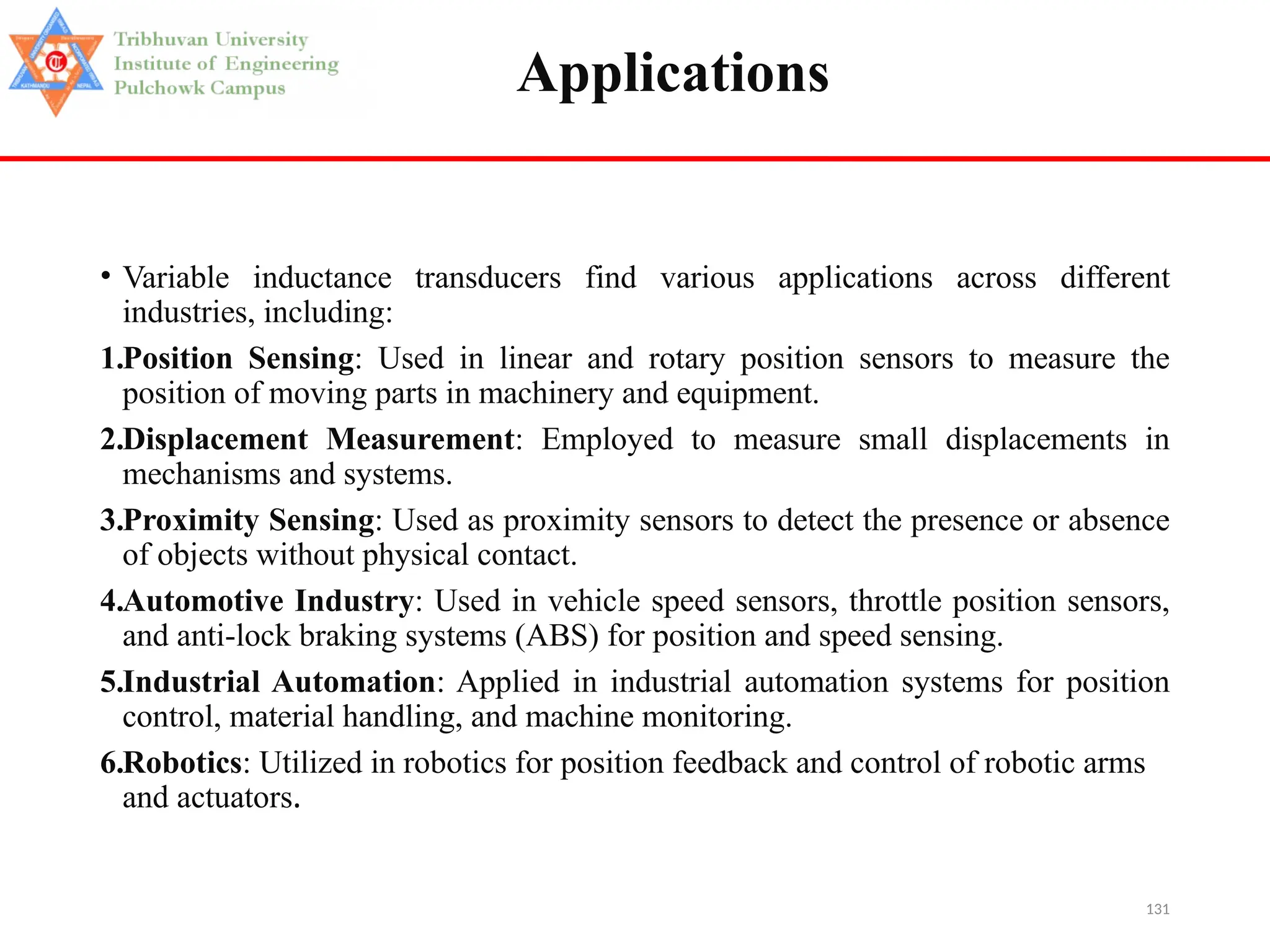 131
Applications
• Variable inductance transducers find various applications across different
industries, including:
1.Position Sensing: Used in linear and rotary position sensors to measure the
position of moving parts in machinery and equipment.
2.Displacement Measurement: Employed to measure small displacements in
mechanisms and systems.
3.Proximity Sensing: Used as proximity sensors to detect the presence or absence
of objects without physical contact.
4.Automotive Industry: Used in vehicle speed sensors, throttle position sensors,
and anti-lock braking systems (ABS) for position and speed sensing.
5.Industrial Automation: Applied in industrial automation systems for position
control, material handling, and machine monitoring.
6.Robotics: Utilized in robotics for position feedback and control of robotic arms
and actuators.
 
