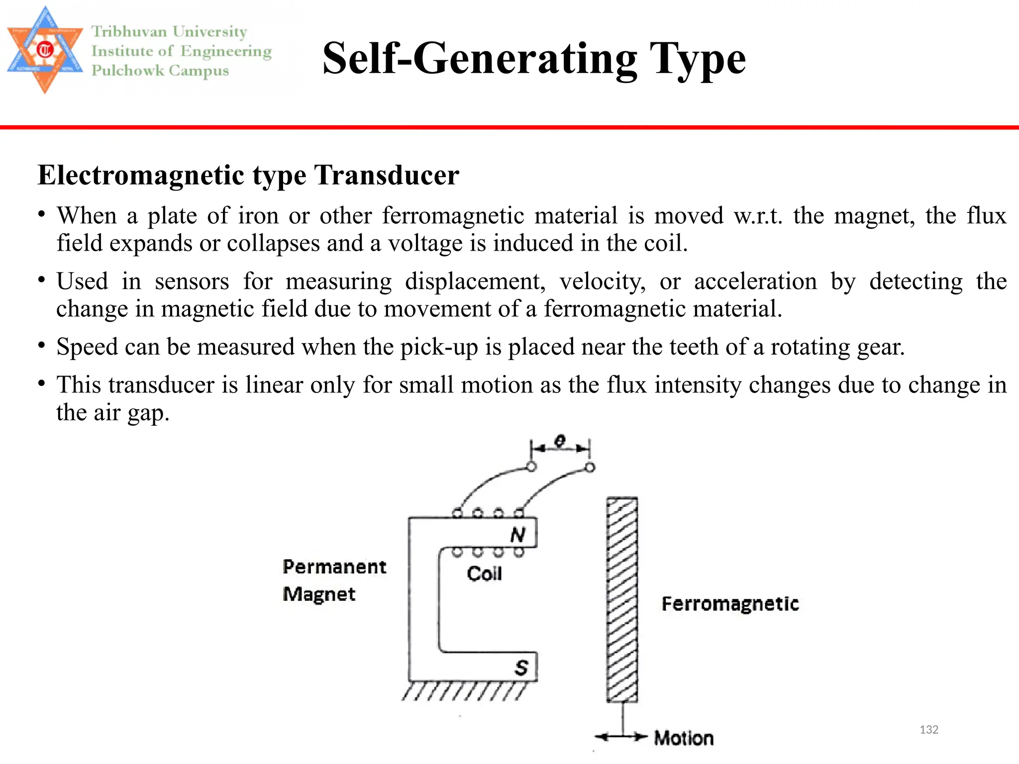 132
Self-Generating Type
Electromagnetic type Transducer
• When a plate of iron or other ferromagnetic material is moved w.r.t. the magnet, the flux
field expands or collapses and a voltage is induced in the coil.
• Used in sensors for measuring displacement, velocity, or acceleration by detecting the
change in magnetic field due to movement of a ferromagnetic material.
• Speed can be measured when the pick-up is placed near the teeth of a rotating gear.
• This transducer is linear only for small motion as the flux intensity changes due to change in
the air gap.
 