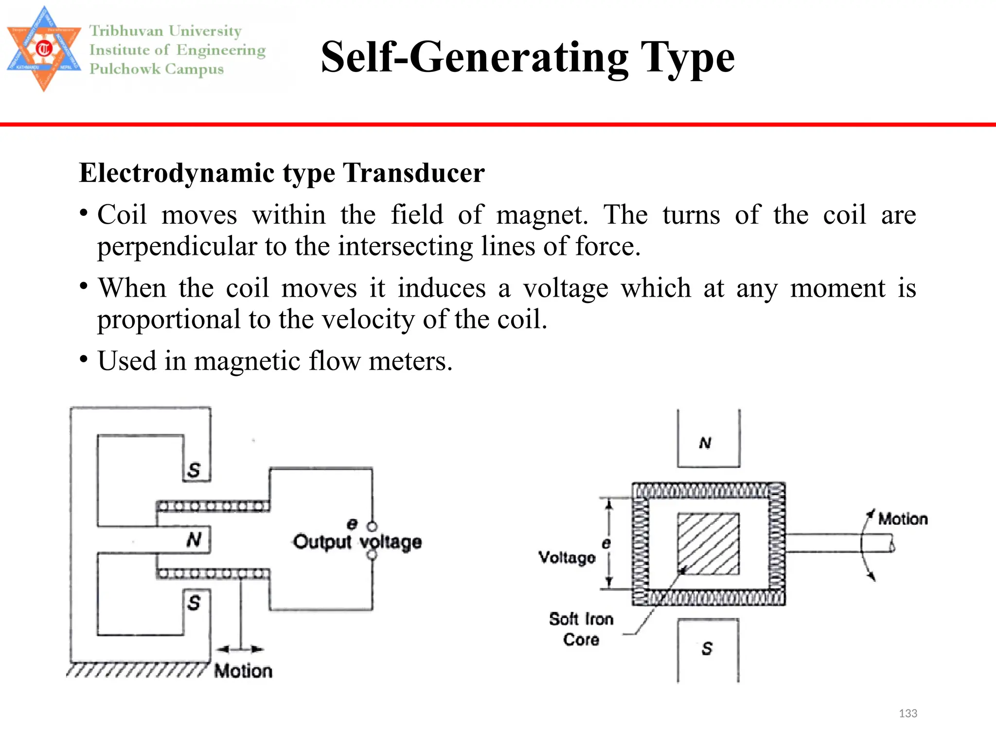 133
Self-Generating Type
Electrodynamic type Transducer
• Coil moves within the field of magnet. The turns of the coil are
perpendicular to the intersecting lines of force.
• When the coil moves it induces a voltage which at any moment is
proportional to the velocity of the coil.
• Used in magnetic flow meters.
 