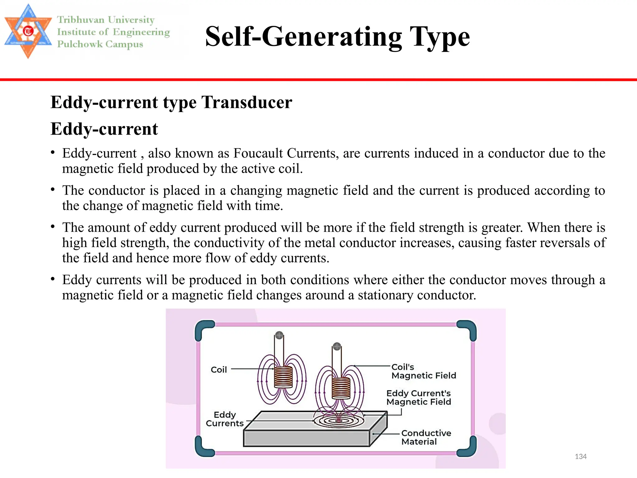 134
Self-Generating Type
Eddy-current type Transducer
Eddy-current
• Eddy-current , also known as Foucault Currents, are currents induced in a conductor due to the
magnetic field produced by the active coil.
• The conductor is placed in a changing magnetic field and the current is produced according to
the change of magnetic field with time.
• The amount of eddy current produced will be more if the field strength is greater. When there is
high field strength, the conductivity of the metal conductor increases, causing faster reversals of
the field and hence more flow of eddy currents.
• Eddy currents will be produced in both conditions where either the conductor moves through a
magnetic field or a magnetic field changes around a stationary conductor.
 