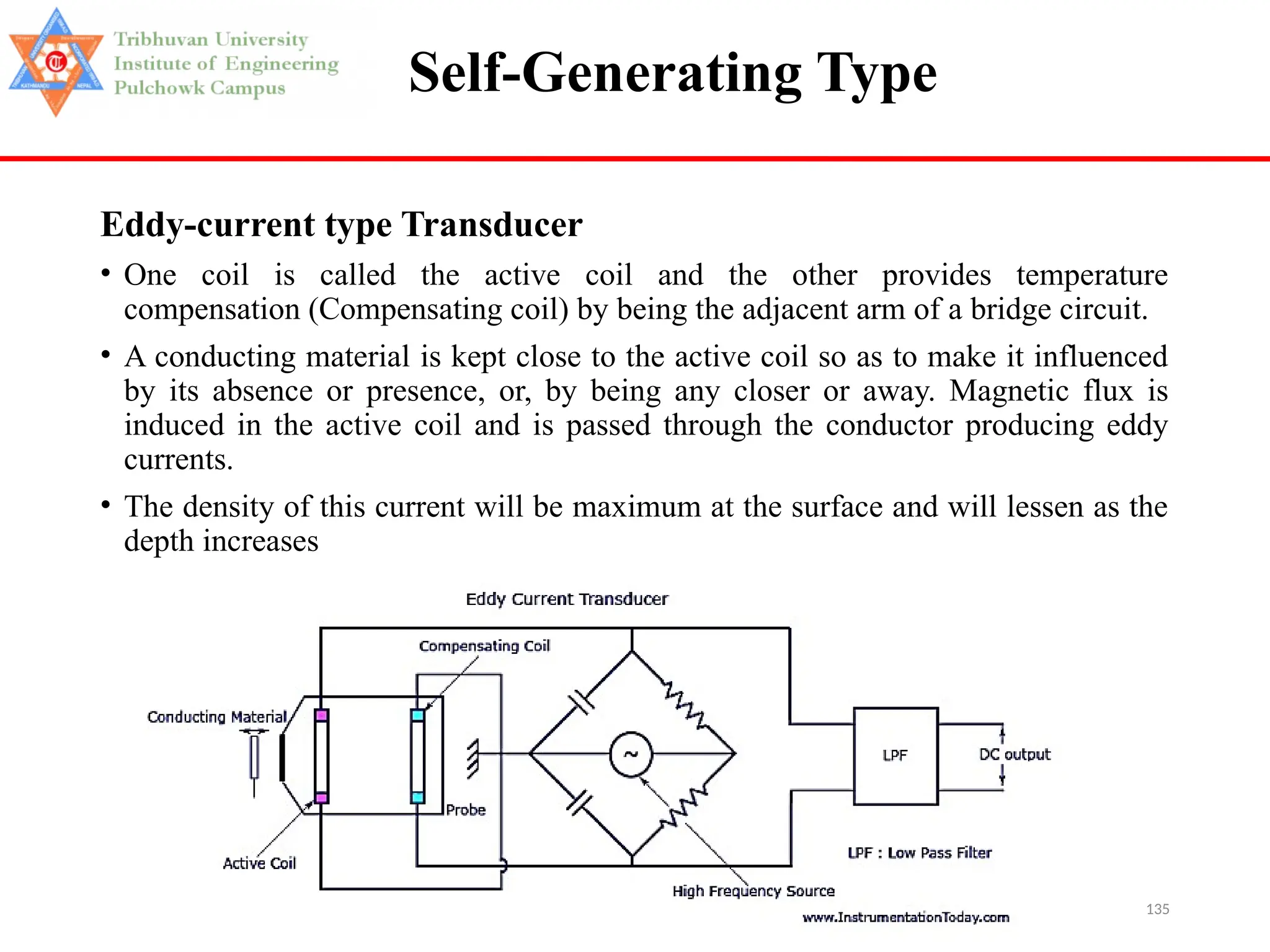 135
Self-Generating Type
Eddy-current type Transducer
• One coil is called the active coil and the other provides temperature
compensation (Compensating coil) by being the adjacent arm of a bridge circuit.
• A conducting material is kept close to the active coil so as to make it influenced
by its absence or presence, or, by being any closer or away. Magnetic flux is
induced in the active coil and is passed through the conductor producing eddy
currents.
• The density of this current will be maximum at the surface and will lessen as the
depth increases
 