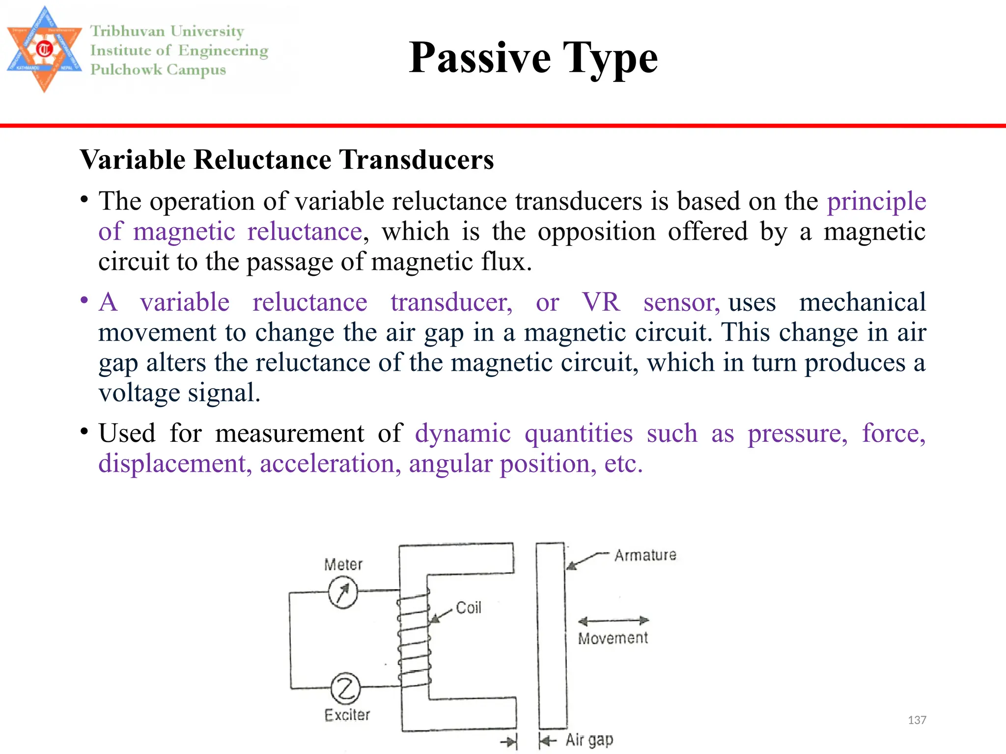 137
Passive Type
Variable Reluctance Transducers
• The operation of variable reluctance transducers is based on the principle
of magnetic reluctance, which is the opposition offered by a magnetic
circuit to the passage of magnetic flux.
• A variable reluctance transducer, or VR sensor, uses mechanical
movement to change the air gap in a magnetic circuit. This change in air
gap alters the reluctance of the magnetic circuit, which in turn produces a
voltage signal.
• Used for measurement of dynamic quantities such as pressure, force,
displacement, acceleration, angular position, etc.
 