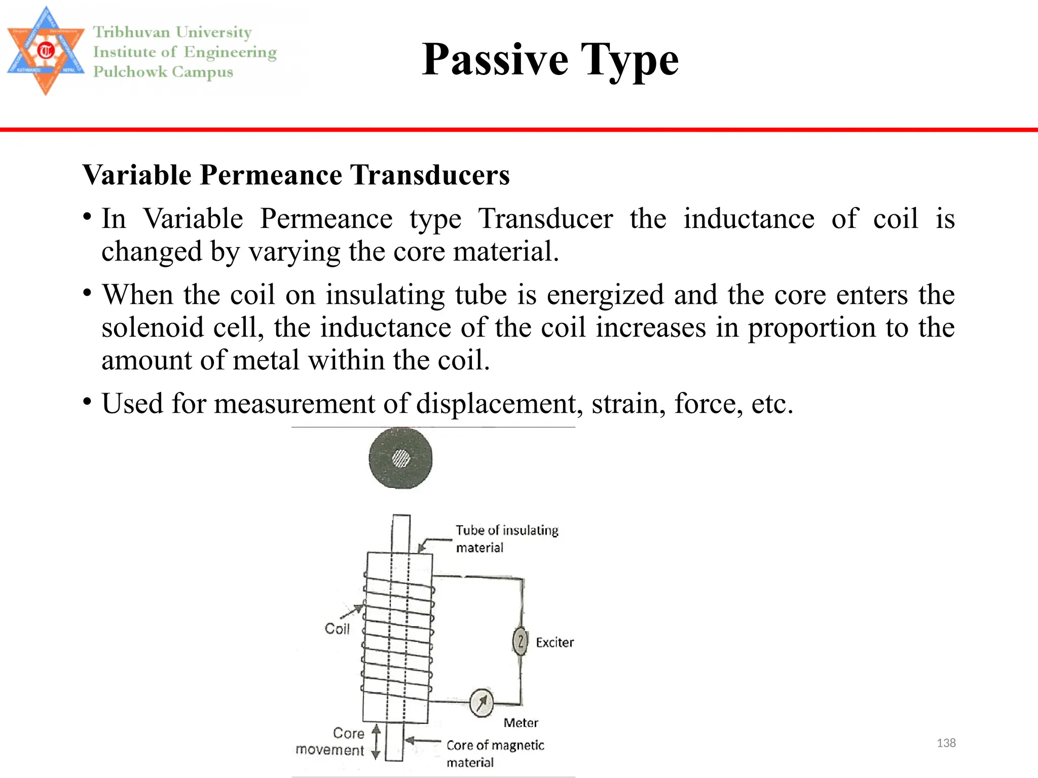 138
Passive Type
Variable Permeance Transducers
• In Variable Permeance type Transducer the inductance of coil is
changed by varying the core material.
• When the coil on insulating tube is energized and the core enters the
solenoid cell, the inductance of the coil increases in proportion to the
amount of metal within the coil.
• Used for measurement of displacement, strain, force, etc.
 
