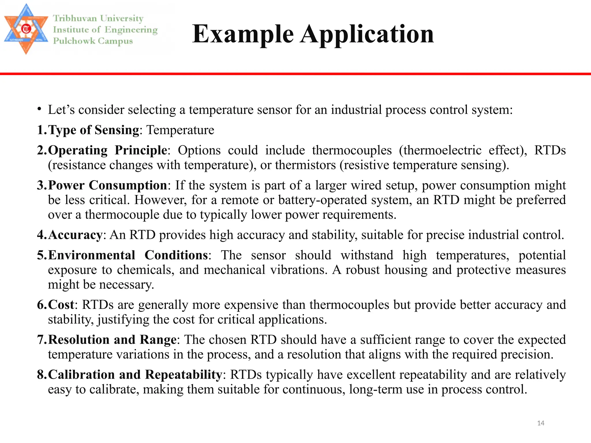 14
Example Application
• Let’s consider selecting a temperature sensor for an industrial process control system:
1.Type of Sensing: Temperature
2.Operating Principle: Options could include thermocouples (thermoelectric effect), RTDs
(resistance changes with temperature), or thermistors (resistive temperature sensing).
3.Power Consumption: If the system is part of a larger wired setup, power consumption might
be less critical. However, for a remote or battery-operated system, an RTD might be preferred
over a thermocouple due to typically lower power requirements.
4.Accuracy: An RTD provides high accuracy and stability, suitable for precise industrial control.
5.Environmental Conditions: The sensor should withstand high temperatures, potential
exposure to chemicals, and mechanical vibrations. A robust housing and protective measures
might be necessary.
6.Cost: RTDs are generally more expensive than thermocouples but provide better accuracy and
stability, justifying the cost for critical applications.
7.Resolution and Range: The chosen RTD should have a sufficient range to cover the expected
temperature variations in the process, and a resolution that aligns with the required precision.
8.Calibration and Repeatability: RTDs typically have excellent repeatability and are relatively
easy to calibrate, making them suitable for continuous, long-term use in process control.
 